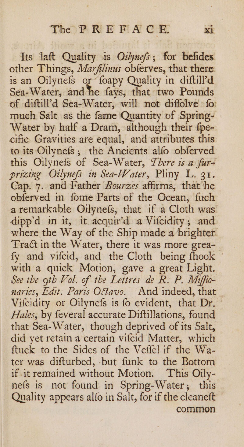 Its laft Quality 1s Odlyne/s; for befides other Things, Marfiinus obferves, that there is an Oilynefs or“foapy Quality in diftill’d Sea-Water, and ‘he fays, that two Pounds of diftill’d Sea-Water, will not diffolve - fo: much Salt as the fame Quantity of Sprmeg- Water by half a Dram, although their f{pe- cific Gravities are equal, and attributes this to its Oilynefs ; the Anctents alfo obferved this Oilynets of Sea-Water, There 1s a fur- prizing Otlynefs in Sea-Water, Pliny L. 31. Cap. 7. and Father Bourzes affirms, that he obferved in fome Parts of the Ocean, fuch a remarkable Oilynefs, that if a Cloth was dipp’d in it, it acquir’d a Vifcidity; and where the Way of the Ship made a brighter. Tract in the Water, there it was more grea- fy and vifcid, and the Cloth being fhook with a quick Motion, gave a great Light. See the oth Vol. of the Lettres de R. P. Miffio- naries, Edit. Paris O&amp;tavo. And indeed, that | Vilcidity or Oilynefs is fo evident, that Dr. © Hales, by feveral accurate Diftillations, found that Sea-Water, though deprived of its Salt, did yet retain a certain vifcid Matter, which {tuck to the Sides of the Veffel if the Wa- ter was difturbed, but funk to the Bottom if it remained without Motion. This Oily- nefs is not found in Spring-Water; this Quality appears alfo in Salt, for if the cleaneft common