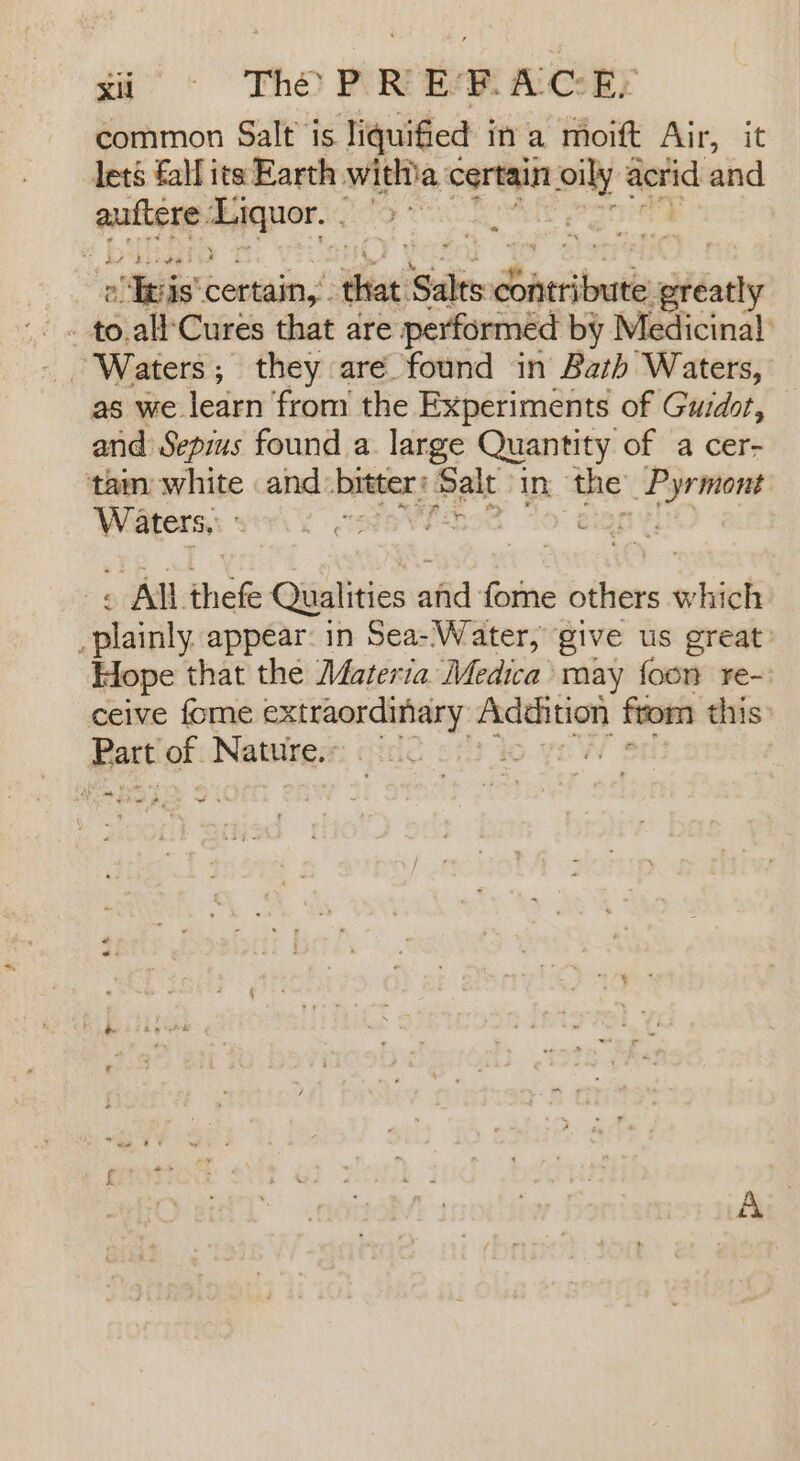 ti Tho PR ERAGE common Salt is liquified in a moift Air, it lets fall its Earth witha certain is acrid and auftere jaxaantte . “th det URS cube a Tgis® certain, tae! Sake Sacriinaiin fdaty “ ‘Waters; they are found in Bath Waters, as we. learn from the Experiments of Guidot, and Sepius found a. large Quantity of a cer- tam white and: bitter: Salt in; the _Pyrmont Waters, SO IONE S eign, - All thefe Qualities afi: boa others ohivk nalaaly appear in Sea-'Water, give us great Hope that the Materia Medica’ may foon re-) ceive fome extraordinary ae from this: Part of Nature... ©. vw A\mearee eee wos