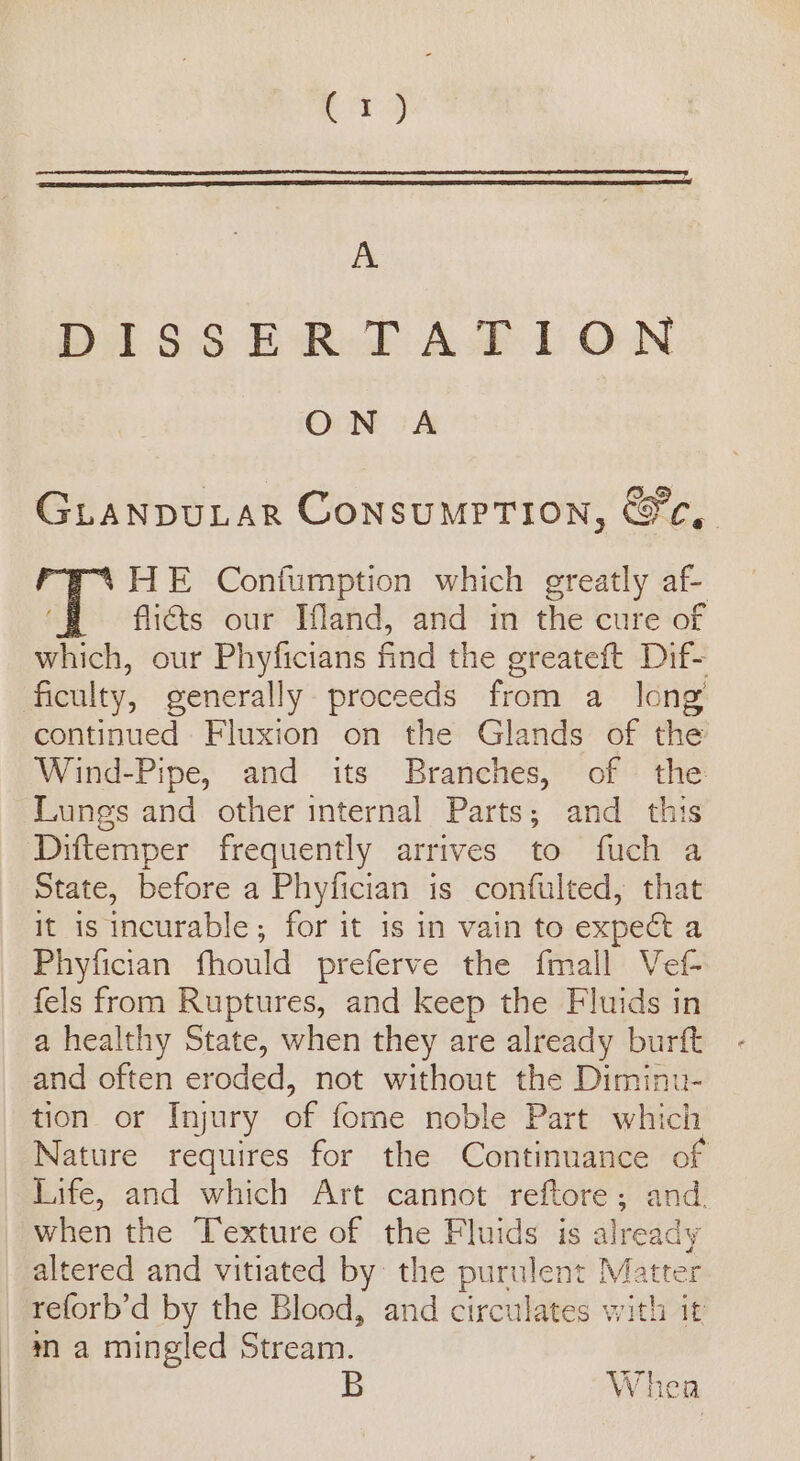 pag A Di. 6S BRoF AB DON ON A GLANDULAR ConsumpTION, &amp;c,. HE Confumption which greatly af- flicts our Ifand, and in the cure of which, our Phyficians find the greateft Dif- ficulty, generally proceeds from a long continued Fluxion on the Glands of the Wind-Pipe, and its Branches, of the Lungs and other internal Parts; and this Diftemper frequently arrives to fuch a State, before a Phyfician is confulted, that it is incurable; for it is in vain to expect a Phyfician fhould preferve the {mall Vef- fels from Ruptures, and keep the Fluids in a healthy State, when they are already burft and often eroded, not without the Diminu- tion or Injury of fome noble Part which Nature requires for the Continuance of Life, and which Art cannot reftore; and. when the Texture of the Fluids is already altered and vitiated by the purulent Matter reforb’d by the Blood, and circulates with it ma mingled Stream. = Whea