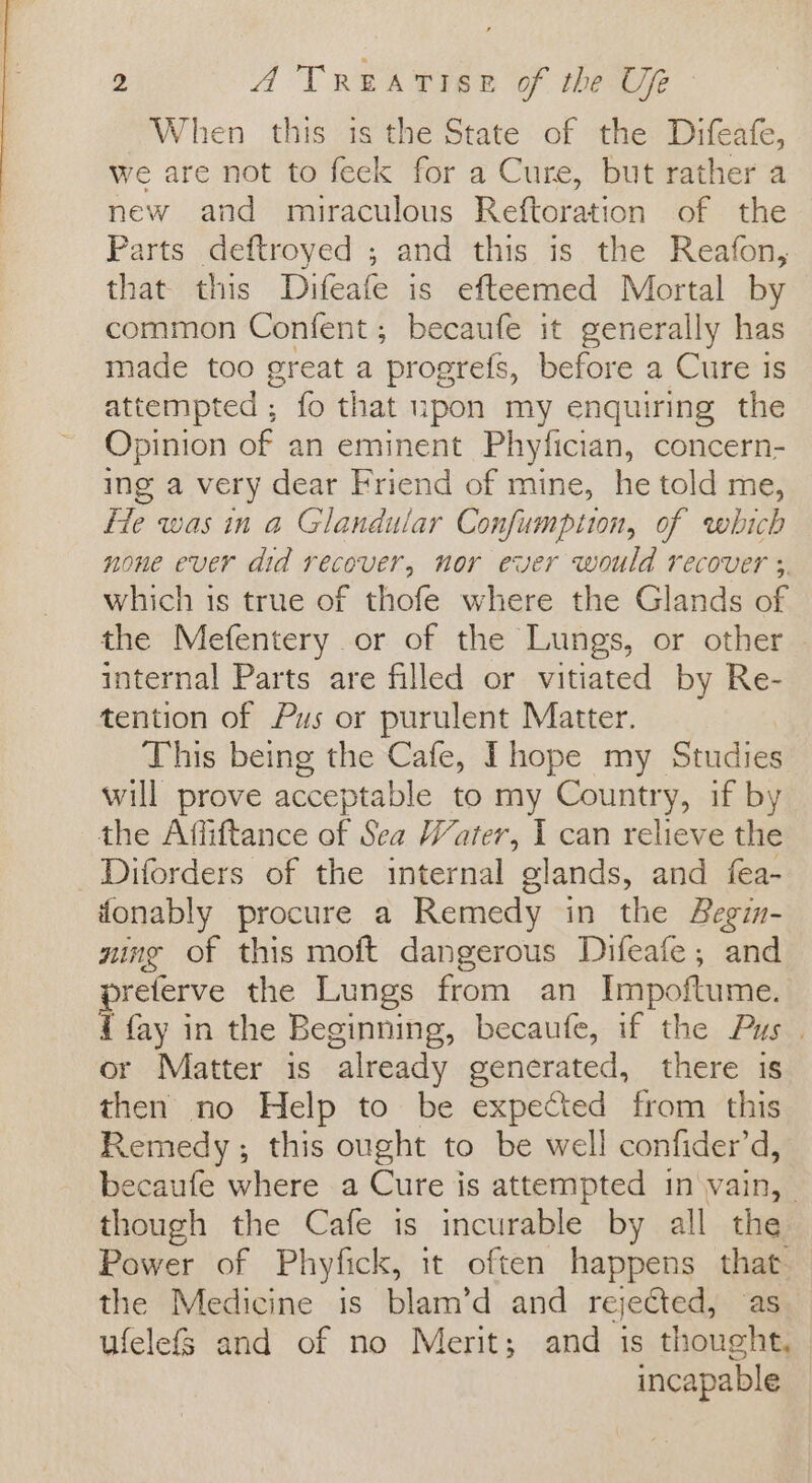 When this is the State of the Difeafe, we are not to feek for a Cure, but rather a new and miraculous Reftoration of the Parts deftroyed ; and this is the Reafon, that this Difeafe is efteemed Mortal by common Confent; becaufe it generally has made too great a progrefs, before a Cure is attempted ; fo that upon my enquiring the Opinion of an eminent Phyfician, concern- ing a very dear Friend of mine, he told me, He was in a Glandular Confumption, of which none ever did recover, nor ever would recover 3. which is true of thofe where the Glands of the Mefentery or of the Lungs, or other internal Parts are filled or vitiated by Re- tention of Pus or purulent Matter. This being the Cafe, Ihope my Studies will prove acceptable to my Country, if by the Affiftance of Sea Water, I can relieve the _Diforders of the internal glands, and fea- fonably procure a Remedy in the Begin- ning of this moft dangerous Difeafe, and preferve the Lungs from an Impoftume. f fay in the Beginning, becaufe, if the Pus . or Matter is already generated, there is then no Help to be expected from this Remedy; this ought to be well confider’d, becaufe where a Cure is attempted in vain, though the Cafe is incurable by all the Power of Phyfick, it often happens that the Medicine is blam’d and rejefted, as ufelefs and of no Merit; and is thought, incapable