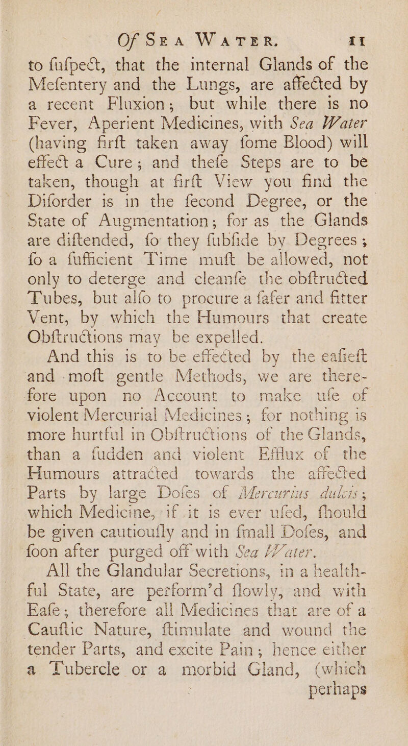 to fufpect, that the internal Glands of the Mefentery and the Lungs, are affected by a recent Fluxion; but while there 1s no Fever, Aperient Medicines, with Sea Water (having firft taken away fome Blood) will effect-a Cure ;..and -thefe. Steps are to be taken, though at firft View you find the Diforder is in the fecond Degree, or the State of Augmentation; for as the Glands are diftended, fo they fubfide by Degrees ; fo a fufiicient Time muft be allowed, not only to deterge and cleanfe the obftructed Tubes, but alfo to procure a fafer and fitter Vent, by which the Humours that create Obftructions may be expelled. And this is to be effected by the eafieft and moft gentle Methods, we are there- fore upon no Account to make ufe of violent Mercurial Medicines; for nothing is more hurtful in Obftructions of the Glands, than a fudden and vielent Efflux of the Humours attracted towards the affected Parts by large Doies of Mercurius dulcis; which Medicine, if .it is ever ufed, fhould be given cautioufly and in fmall Dofes, and foon after purged off with Sea ater. All the Glandular Secretions, in a health- ful State, are perform’d flowly, and with Eafe; therefore all Medicines that are of a Cauftic Nature, ftimulate and wound the tender Parts, and excite Pain; hence either a Tubercle or a morbid Gland, (which perhaps