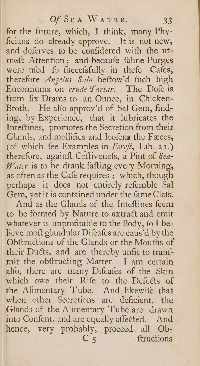 for the future, which, I think, many Phy- ficians do already approve. It is not new, and deferves to be confidered with the ut- meft Attention; and-becaufe faline Purges were ufed fo fuccefsfully in thefe Cafes, therefore Angelus Sala beftow’d fuch high Encomiums on crude Tartar. The Dofe is from fix Drams to an Ounce, in Chicken- Broth. He alfo approv’d of Sal Gem, find- ing, by Experience, that it lubricates the Inteftines, promotes the Secretion from their Glands, and mollifies and loofens the Feces, (of which fee Examples in Foref, Lib. 21.) therefore, againft Coftivenefs, a Pint of Sea- Water is to be drank fafting every Morning, as often as the Cafe requires ; which, though perhaps it does not entirely refemble Sal Gem, yet it is contained under the fame Clafs. And as the Glands of the !nteftines feem to be formed by Nature to extract and emit whatever is unprofitable to the Body, fo I be- lieve moft glandular Difeafes are caus’d by the. Obftructions of the Glands or the Mouths of their Ducts, and are thereby unfit to tranf- mit the obftructing Matter. I am certain alfo, there are many Difeafes of the Skin which owe their Rife to the Defects of the Alimentary Tube. And likewife that when other Secretions are deficient, the Glands of the Alimentary Tube are drawn into Confent, and are equally affected.. And hence, ake probably, proceed. all Ob- Cs {tructions .