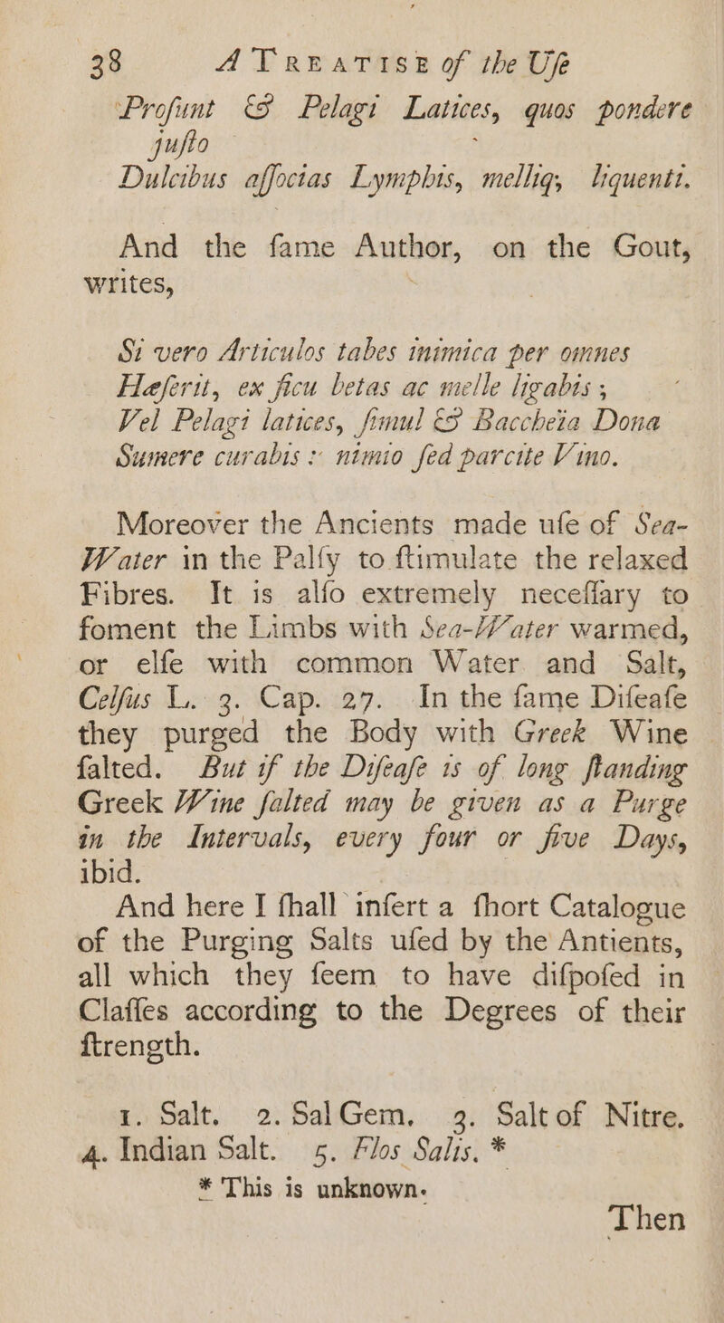 Profunt &amp; Pelagi Latices, quos pondere jufto Dulcibus affoctas Lymplhis, melhg, lquentt. And the fame Autioon, on the Gout, writes, Si vero Articulos tabes inimica per omnes Heferit, ex ficu betas ac melle hgabis , Vel Pelagi latices, frmul (S Baccheta Dona Sumere curabis: nimio fed parcite Vino. Moreover the Ancients made ufe of Sea- Water in the Palfy to ftimulate the relaxed Fibres. It is alfo extremely neceffary to foment the Limbs with Sea-Yater warmed, or elfe with common Water and Salt, Celfus L. 3. Cap. 27. In the fame Difeafe they purged the Body with Greek Wine | falted. But if the Difeafe 1s of long flanding Greek Wine falted may be given as a Purge in the Intervals, every four or five Days, ibid. | And here I fhall infert a fhort Catalogue of the Purging Salts ufed by the Antients, all which they feem to have difpofed in Claffes according to the Degrees of their ftrength. 3 1. Salt. 2.SalGem, 3. Saltof Nitre. 4. Indian Salt. 5. Flos Salis. * * This is unknown. Then