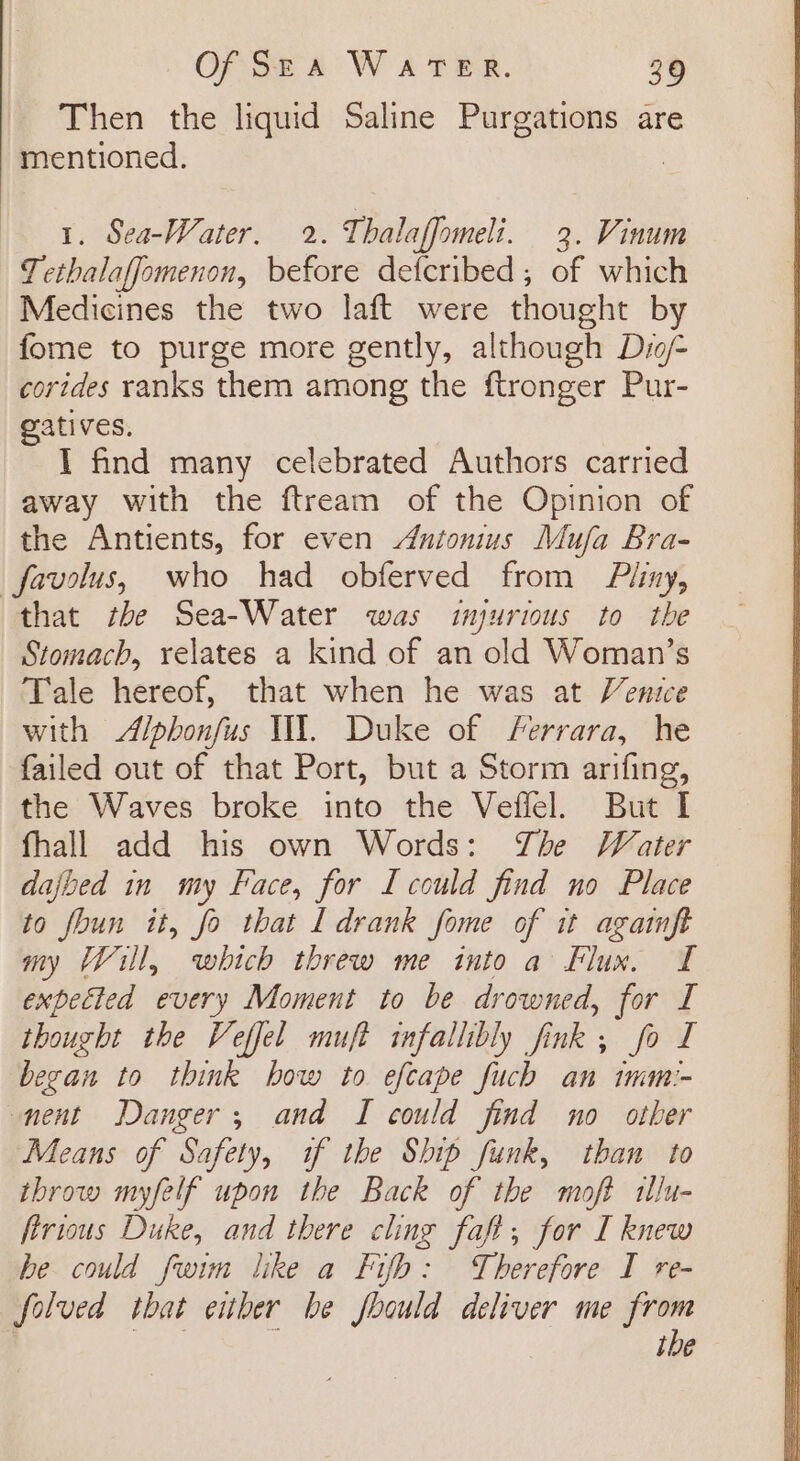 Then the liquid Saline Purgations are mentioned. | 1. Sea-Water. 2. Thalaffomeli. 3. Vinum Tethalaffomenon, before defcribed; of which Medicines the two laft were thought by fome to purge more gently, although Dio corides ranks them among the ftronger Pur- gatives. I find many celebrated Authors carried away with the ftream of the Opinion of the Antients, for even Antonius Mufa Bra- _favolus, who had obferved from Piiny, that the Sea-Water was injurious to the Stomach, relates a kind of an old Woman’s Tale hereof, that when he was at Venice with Alphonfus WY. Duke of Ferrara, he failed out of that Port, but a Storm arifing, the Waves broke into the Veffel. But I fhall add his own Words: The Water dajbed in my Face, for I could find no Place to foun it, fo that I drank fome of it agatnft my Will, which threw me into a Flux. T expected every Moment to be drowned, for I thourht the Veffel muft infallibly fink ; fo I becan to think bow to efcape fuch an tmm:- nent Danger, and I could find no other Means of Safety, if the Ship funk, than to throw myfelf upon the Back of the moft illu- ftrious Duke, and there cling faft, for I knew be could fwim like a Fifb: Therefore I re- folved that either be foould deliver me from es : ibe