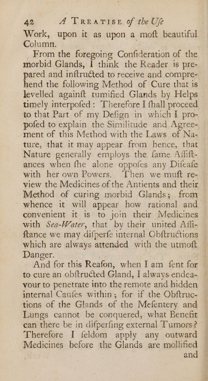 Work, upon it as upon a moft beautiful Column. _ From the foregoing Confideration of the morbid Glands, | think the Reader is pre- pared and inftructed to receive and compre- hend the following Method of Cure that is levelled againft tumified Glands by Helps © timely interpofed: Therefore I fhall proceed to that Part of my Defign in which I pro- pofed to explain the Similitude and Agree- ment of this Method with the Laws of Na- ture, that it may appear from hence, that Nature generally employs the. fame Afiift- ances when fhe alone oppofes any Difeafe with her own Powers. Then we muft re- view the Medicines of the Antients and their Method of curing morbid Glands; from whence it will appear how rational and convenient it is to join their Medicines with Sea-Water, that by their united Afli- ftance we may difperfe internal Obftructions which are always attended with the utmoft Danger. And for this Reafon, when I am fent for to cure an obftructed Gland, I always endea- your to penetrate into the remote and hidden internal Caufes within; for if the Obftruc- | tions of the Glands of the Mefentery and © Lungs cannot be conquered, what Benefit can there be in difperfing external Tumors? Therefore I feldom apply any outward Medicines before the Glands are mollified and