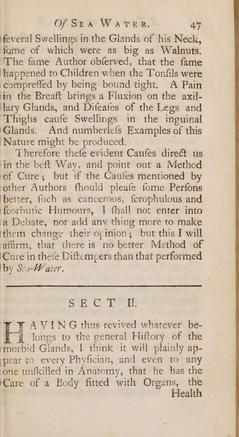 feveral Swellings in the Glands of his Neck, fame of which were as big as Walnuts. ‘The fame Author obferved, that the fame ‘happened to Children when the Tonfils were comprefled by being bound tight. A Pain in the Breaft brings a Fluxion on the axil- lary Glands, and Difeafes of the Legs and ‘Thighs caufe Swellings in the inguinal Glands. And numberlefs Examples of this Nature might be produced. Therefore thefe evident Caufes dire&amp;t us ‘tn the beft Way, and point out a Method ‘of Cure; but if the Caufes mentioned by other Authors fhould pleafe fome- Perfons ‘better, fuch as cancerous, fcrophulous and feorbutic Humours, I fhall not enter into a Debate, nor add any thing more to make them change their opinion; but this I will affirm, that there is no better Method of ‘Cure in thefe Diftemeers than that performed by Sea-Water. es ibs oe ae ah | FA VYING thus revived whatever be- BK longs to the general Hiftory of the ‘morbid Glands, I think it will plainly ap- pear to every Phyfician, and even to any one unfkilled in Anatomy, that he has the Care of a Body fitted with Organs, the Health