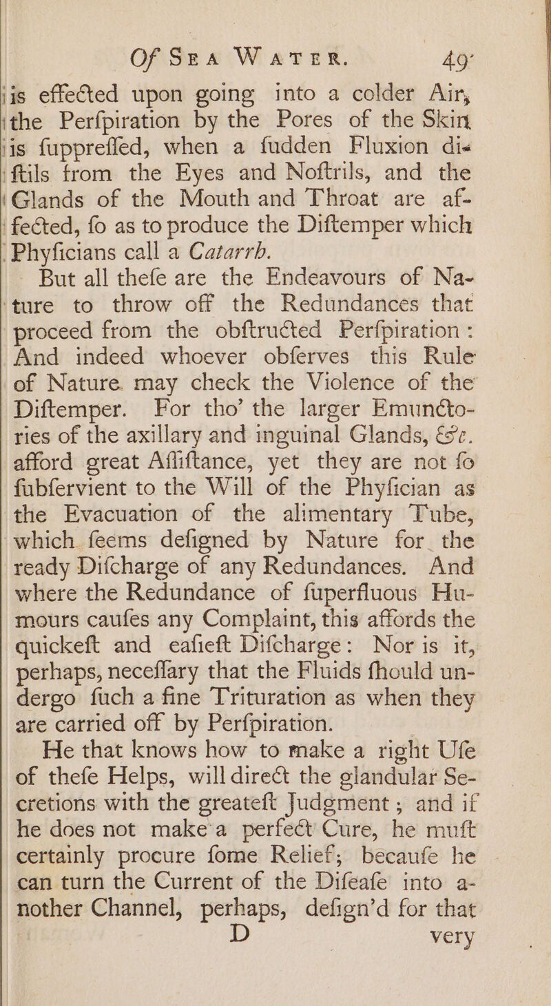 iis effected upon going into a colder Air, ithe Perfpiration by the Pores of the Skin jis fupprefied, when a fudden Fluxion di« ‘ftils from the Eyes and Noftrils, and the ‘Glands of the Mouth and Throat are af- ‘fected, fo as to produce the Diftemper which ‘Phyficians call a Catarrb. - But all thefe are the Endeavours of Na- ‘ture to throw off the Redundances that proceed from the obftructed Perfpiration : And indeed whoever obferves this Rule of Nature. may check the Violence of the Diftemper. For tho’ the larger Emunéto- ries of the axillary and inguinal Glands, &amp;. afford great Affiftance, yet they are not fo fubfervient to the Will of the Phyfician as the Evacuation of the alimentary Tube, which feems defigned by Nature for. the ready Difcharge of any Redundances. And where the Redundance of fuperfluous Hu- mours caufes any Complaint, this affords the quickeft and eafieft Difcharge: Nor is it, perhaps, neceflary that the Fluids fhould un- dergo fuch a fine Trituration as when they are carried off by Perfpiration. He that knows how to make a right Ufe of thefe Helps, will direct the glandular Se- cretions with the greateft Judgment ; and if he does not make'a perfect Cure, he muft certainly procure fome Relief; becaufe he can turn the Current of the Difeafe into a- nother Channel, perhaps, defign’d for that D very