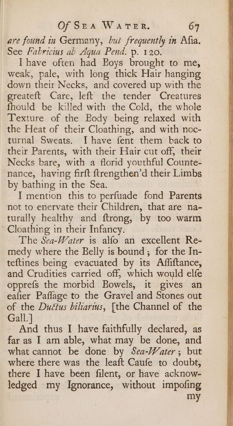 are found ia Germany, but frequently in Alia. See Fabricius ab Aqua Pend. p. 120. Ihave often had Boys brought to me, weak, pale, with long thick Hair hanging down their Necks, and covered up with the greateft Care, left the tender Creatures fhould be killed with the Cold, the whole Texture of the Body being relaxed with the Heat of their Cloathing, and with noc- turnal Sweats. Ihave fent them back to their Parents, with their Hair cut off, their Necks bare, with a florid youthful Counte- nance, having firft ftrengthen’d their Limbs by bathing in the Sea. I mention this to perfuade fond Parents not to enervate their Children, that are na- turally healthy and ftrong, by too warm ~ Cloathing in their Infancy. The Sea-Water is alfo an excellent Re- medy where the Belly is bound; for the In- teftines being evacuated by its Affiftance, and Crudities carried off, which would elfe opprefs the morbid Bowels, it gives an eafier Pafflage to the Gravel and Stones out of the Duétus biharius, [the Channel of the Gall. ] And thus I have faithfully declared, as far as I am able, what may be done, and what cannot be done by Sea-Water; but where there was the leaft Caufe to doubt, there I have been filent, or have acknow- ledged my Ignorance, without impofing Uy