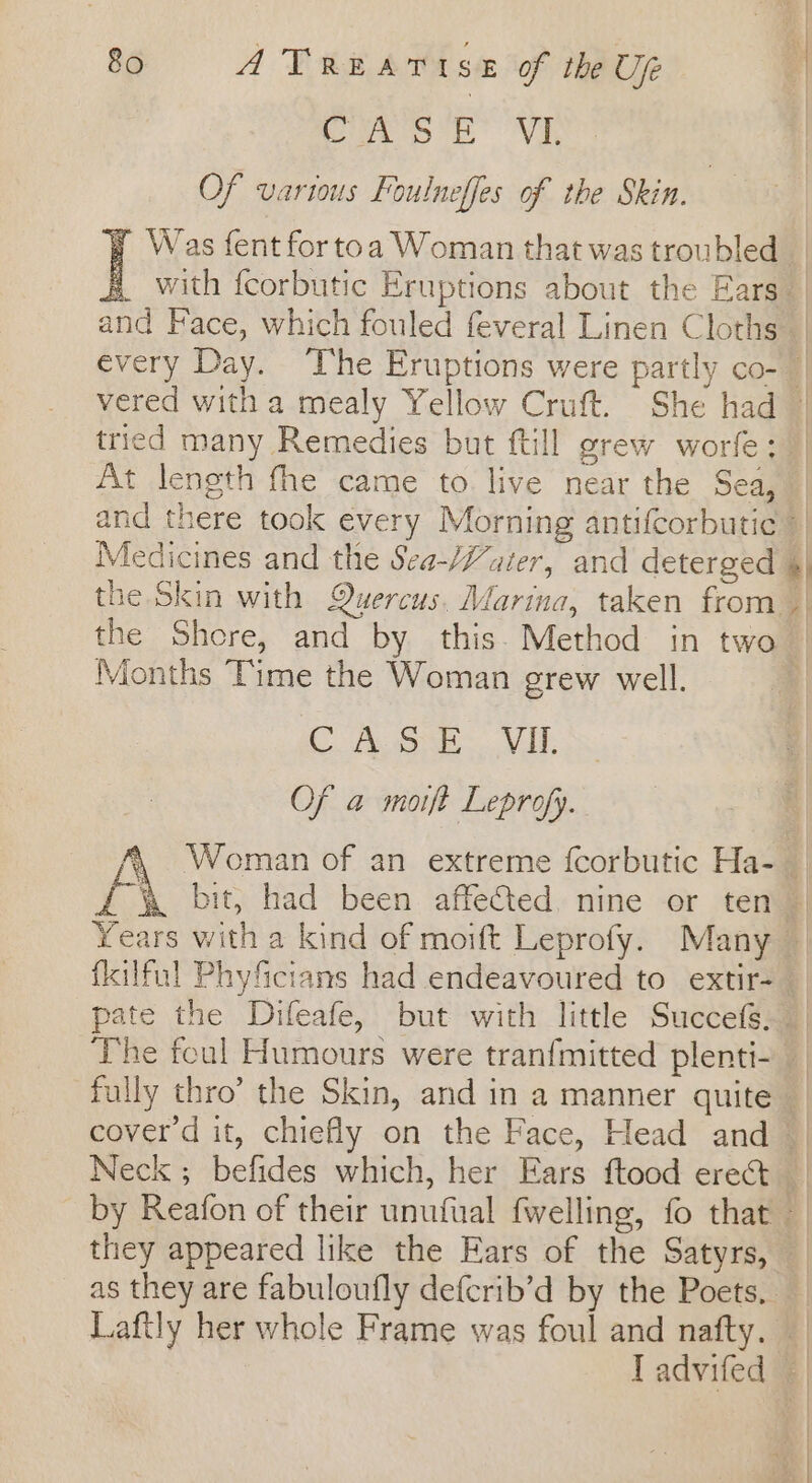 yee VE, Of various Foulneffes of the Skin. Was fent for toa Woman that was troubled _ with fcorbutic Eruptions about the Ears_ | and Face, which fouled feveral Linen Cloths every Day. The Eruptions were partly co- vered with a mealy Yellow Cruft. She had | tried many Remedies but ftill grew worfe: | At length fhe came to live near the Sea, and there took every Morning antifcorbutic Medicines and the Sea-/Vater, and deterged «| the Skin with Quercus, Marina, taken from | the Shore, and by this. Method in two | Months Time the Woman grew well. ¥ C Aone WAT Ss Of a moift Leprofy. Woman of an extreme fcorbutic Ha-_ {\ bit, had been affected. nine or ten © Years with a kind of moift Leprofy. Many — fkilful Phyficians had endeavoured to extir-_ pate the Difeafe, but with little Succefs. The foul Humours were tranfmitted plenti- fully thro’ the Skin, and in a manner quite coverd it, chiefly on the Face, Head and | Neck ; befides which, her Ears ftood erect by Reafon of their unufual fwelling, fo that they appeared like the Ears of the Satyrs, as they are fabuloufly defcrib’d by the Poets, — Laftly her whole Frame was foul and nafty. — Tadvifed — ith &amp;