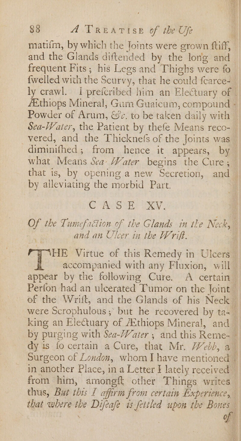 matifm, by which the Joints were grown ftiff, and the Glands diftended by the long and frequent Fits; his Legs and Thighs were fo {welled with the Scurvy, that he could fcarce- ly crawl. I preicribed him an Electuary of | fethiops Mineral, Gum Guaicum, compound + Powder of Arum, &amp;c. to be taken daily with | Sea-Vater, the Patient by thefe Means reco- _ _vered, and the Thicknefs of the Joints was diminifhed ; from hence it appears, by what Means Sea Water begins the Cure; — that is, by opening a new Secretion, and | by alleviating the morbid Part. a | Of the Tumefaétion of the Glands in tle Neck, and an Ulcer in the Wrift. | Y NHE Virtue of this Remedy in Ulcers _ ~ accompanied with any Floxion, will appear by the following Cure. A certain Perfon had an ulcerated Tumor on the Joint” of the Wriit, and the Glands of his Neck | were Scrophulous; but he recovered by ta- | king an Electuary of /Ethiops Mineral, and | by purging with Sea-/Vater ; and this Reme- — dy is fo certain a Cure, that Mr. Web), a | Surgeon of London, whom I have mentioned | | in another Place, in a Letter J lately received | from him, amongft other Things writes | thus, But this [ affirm from certain Experience, — that where the Difeafe 1s fettled upon the Bones ' | | i hey | | | |
