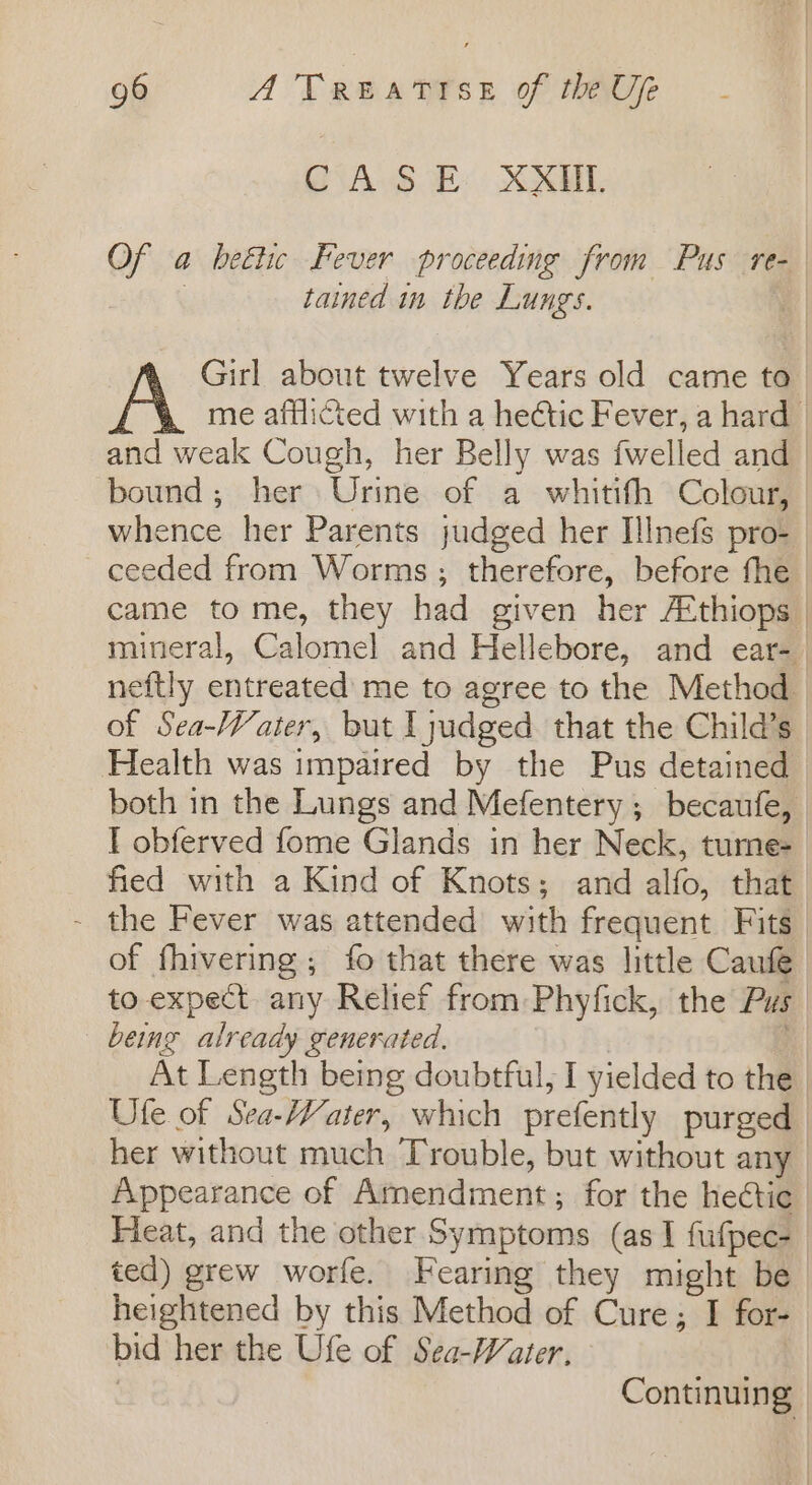 CASE XXIIL Of a beétic Fever proceeding from Pus re- | tained in the Lungs. | Girl about twelve Years old came to me afflicted with a heétic Fever, a hard | and weak Cough, her Belly was fwelled and bound; her Urine of a whitith Colour, whence her Parents judged her Illnefs pro- ceeded from Worms ; therefore, before the came to me, they had given her Athiops mineral, Calomel and Hellebore, and ear- neftly entreated me to agree to the Method of Sea-Water, but I judged that the Child’s Health was impaired by the Pus detained both in the Lungs and Mefentery ; becaufe, I obferved fome Glands in her Neck, turne- fied with a Kind of Knots; and alfo, that - the Fever was attended with frequent Fits of fhivering; fo that there was little Caufe to expect any Relief from: Phyfick, the Pus being already generated, | At Length being doubtful, I yielded to the Ufe of Sea-Water, which prefently purged her without much Trouble, but without any Appearance of Amendment ; for the hectic Heat, and the other Symptoms (as I fufpec- ted) grew worfe. Fearing they might be heightened by this Method of Cure; I for- bid her the Ufe of Sea-Water, ; | Continuing