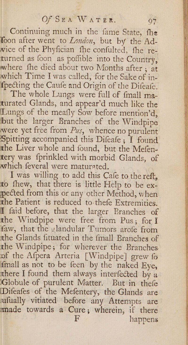 Continuing much in the fame State, the foon after went to London, but by the Ad- wice of the Phyfician fhe confulted, the re- turned as foon as poflible into the Country, where fhe died about two Months after ; at which Time I was called, for the Sake of in- fpecting the Caufe and Origin of the Difeafe. The whole Lungs were full of {mall ma- turated Glands, and appear’d much like the Lungs of the meafly Sow before mention’d, ibut the larger Branches of the Windpipe wwere yet free from Pus, whence no purulent Spitting accompanied this Difeafe ; I found the Liver whole and found, but the Mefen- tery was {prinkled with morbid Glands, of which feveral were maturated. Iwas willing to add this Cafe to the reft, to fhew, that there is little Help to be ex- pected from this or any other Method, when the Patient is reduced to thefe Extremities. Mf faid before, that the larger Branches of the Windpipe were free from Pus; for I faw, that the zlandular Tumors arofe from tthe Glands fituated in the fmall Branches of the Windpipe; for wherever the Branches. of the Afpera Arteria [Windpipe] grew fo mall as not to be feen by the naked Eye, there I found them always interfected by a ‘Globule of purulent Matter. But in thefe (Difeafes of the Mefentery, the Glands are — nafually vitiated before any Attempts are tmade towards a Cure; wherein, if there | happens.