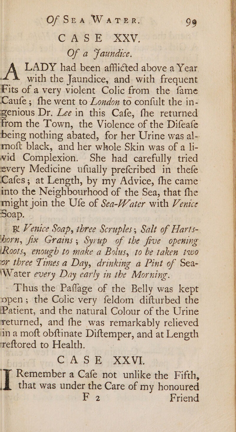 CASE XXV. Of a Faundice. A LADY had been afflicted above a Year : with the Jaundice, and. with frequent Fits of a very violent Colic from the fame Caufe; fhe went to London to confult the in- genious Dr. Lee in this Cafe, fhe returned From the Town, the Violence of the Difeafe being nothing abated, for her Urine was al- moft black, and her whole Skin was of a li- wid Complexion. She had carefully tried every Medicine ufually prefcribed in thefe (Cafes; at Length, by my Advice, fhe came into the Neighbourhood of the Sea, that fhe might join the Ufe of Sea-Water with Venice Soap. - _ &amp; Fenice Soap, three Scruples; Salt of Harts- Horn, fix Grains; Syrup of the five opening ‘Roots, enough to make a Bolus, to be taken two or three Times a Day, drinking a Pint of Sea- ‘Water every Day early in the Morning. - Thus the Paflage of the Belly was kept open; the Colic very feldom difturbed the (Patient, and the natural Colour of the Urine returned, and fhe was remarkably relieved an a moft obftinate Diftemper, and at Length eftored to Health. GAS EB XX Vi. ‘Y Remember a Cafe not unlike the Fifth, | that was under the Care of my honoured | aoe Friend