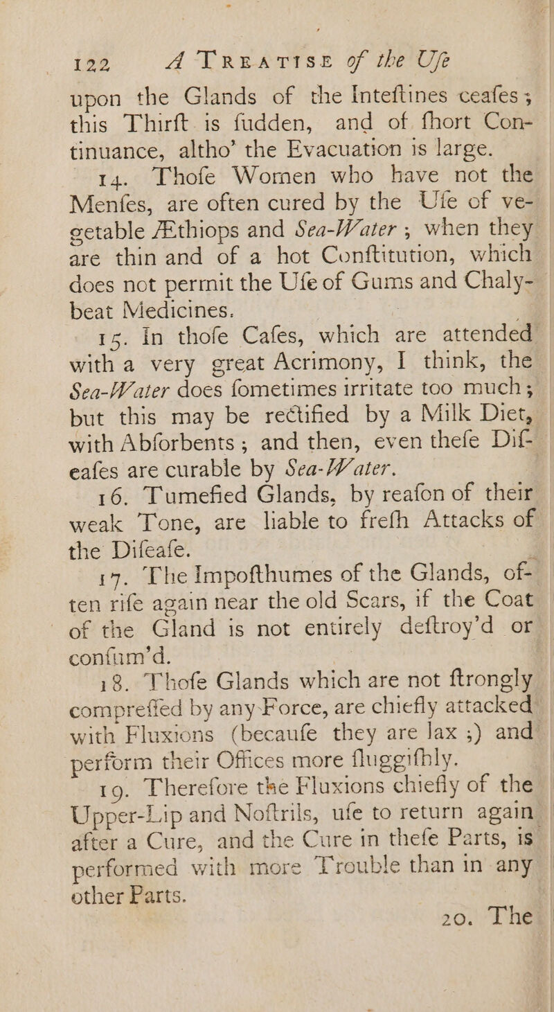 upon the Glands of the Inteftines ceafes ; this Thirft. is fudden, and of fhort Con- tinuance, altho’ the Evacuation is large. 14. Thofe Women who have not the Menfes, are often cured by the Ute of ve- are thin and of a hot Conftitution, which beat Medicines. | with a very great Acrimony, I think, the Sea-Water does fometimes irritate too much; eafes are curable by Sea-Water. 16. Tumefied Glands, by reafon of their weak Tone, are liable to frefh Attacks of the Difeafe. 3 147. The Impofthumes of the Glands, of ten rife again near the old Scars, if the Coat confum’d. 18. Thofe Glands which are not ftrongly comprefied by any Force, are chiefly attacked perform their Offices more fluggifhly. 19. Therefore the Fluxions chiefly of the Upper-Lip and Noftrils, ufe to return again performed with more Trouble than in any other Parts.