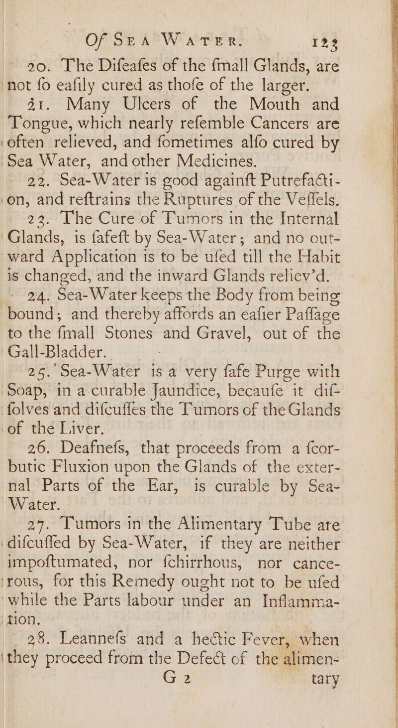 20. The Difeafes of the fmall Glands, are not fo eafily cured as thofe of the larger. 31. Many Ulcers of the Mouth and Tongue, which nearly refemble Cancers are ‘often relieved, and fometimes alfo cured by Sea Water, and other Medicines. 2.2. Sea-Water is good againft Putrefacti- on, and reftrains the Ruptures of the Veffels. 22. The Cure of Tumors in the Internal ‘Glands, is fafeft by Sea-Water; and no out- ward Application is to be ufed till the Habit is changed, and the inward Glands reliev’d. - 24. Sea-Water keeps the Body from being bound, and thereby affords an eafier Paflage to the finall Stones and Gravel, out of the Gall-Bladder. 25. Sea-Water is a very fafe Purge with Soap, in a-curable Jaundice, becaufe it dif- folves and difcuffes the Tumors of the Glands of the Liver. 26. Deafnefs, that proceeds from a fcor- butic Fluxion upon the Glands of the exter- nal Parts of the Ear, is curable by Sea- Water. 27. Tumors in the Alimentary Tube are difcuffed by Sea-Water, if they are neither impoftumated, nor fchirrhous, nor cance- ‘rous, for this Remedy ought not to be ufed while the Parts labour under an Inflamma- tion, 28. Leannefs and a heétic Fever, when ‘they proceed from the Defect of the alimen- Gz tary