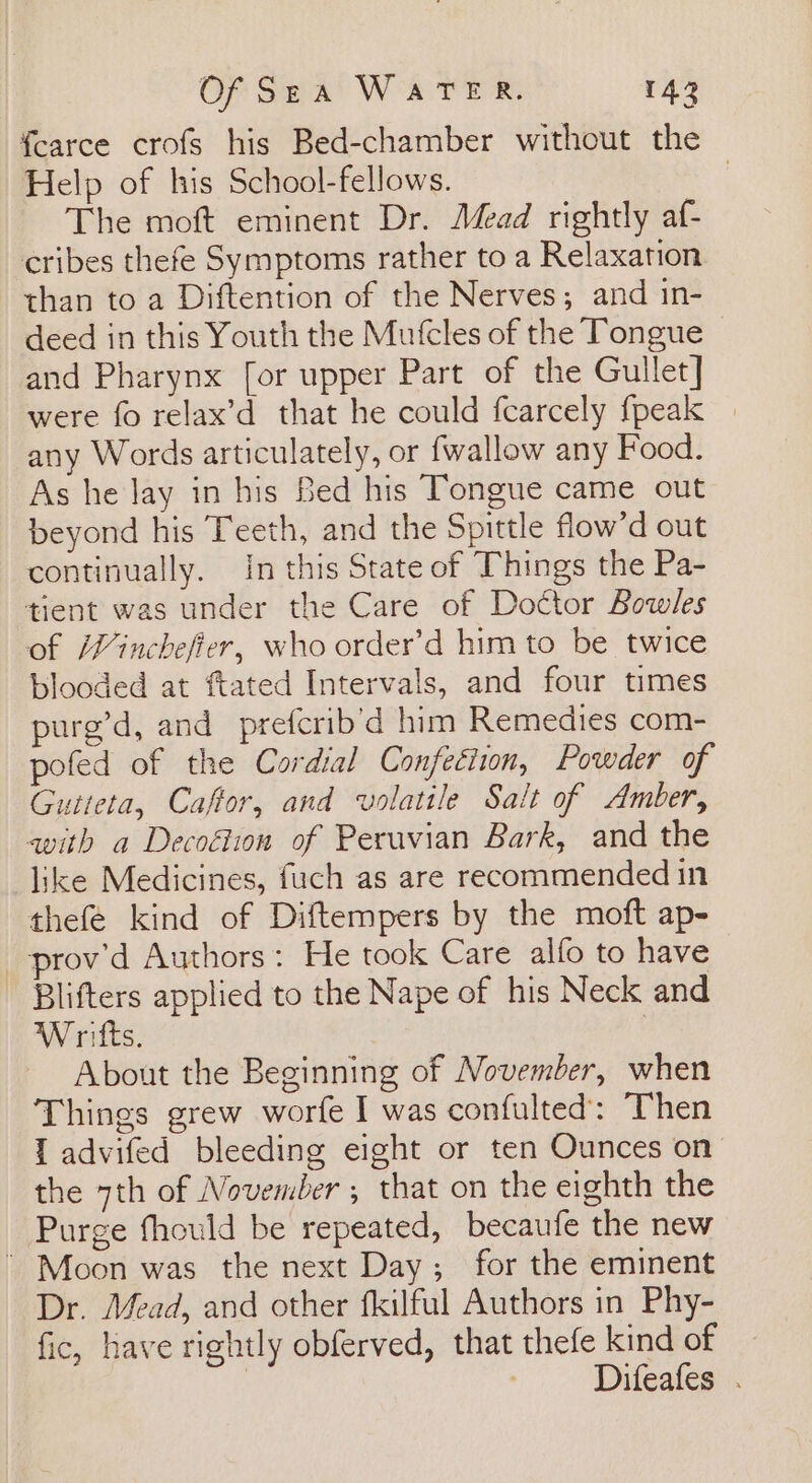 f{earce crofs his Bed-chamber without the Help of his School-fellows. 7 The moft eminent Dr. Mead rightly af- cribes thefe Symptoms rather to a Relaxation than to a Diftention of the Nerves; and in- deed in this Youth the Mutcles of the Tongue and Pharynx [or upper Part of the Gullet] were fo relax’d that he could fcarcely {peak | any Words articulately, or {wallow any Food. As he Jay in his Bed his Tongue came out beyond his Teeth, and the Spittle flow’d out continually. in this State of Things the Pa- tient was under the Care of Doctor Bowles of Winchefier, who order’d him to be twice blooded at ftated Intervals, and four times purg’d, and prefcrib’d him Remedies com- pofed of the Cordial Confection, Powder of Gutteta, Caftor, and volatile Salt of Amber, with a Decoétion of Peruvian Bark, and the like Medicines, fuch as are recommended in thefé kind of Diftempers by the moft ap- prov’d Authors: He took Care alfo to have Blifters applied to the Nape of his Neck and W rifts. | About the Beginning of November, when Things grew worfe I was confulted: Then I advifed bleeding eight or ten Ounces on the 7th of November ; that on the eighth the Purge fhould be repeated, becaufe the new ’ Moon was the next Day; for the eminent Dr. Mead, and other fkilful Authors in Phy- fic, have rightly obferved, that thefe kind of | Difeafes .