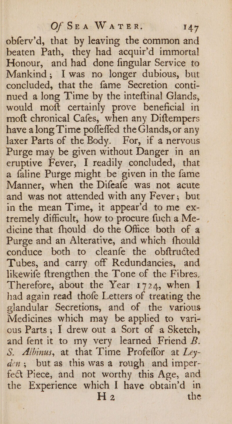 obferv’d, that by leaving the common and beaten Path, they had acquir’d immortal Honour, and had done fingular Service to Mankind; Iwas no longer dubious, but concluded, that the fame Secretion conti- nued a long Time by the inteftinal Glands, would moft certainly prove beneficial in moft chronical Cafes, when any Diftempers have along Time pofleffed the Glands, or any laxer Parts of the Body. For, if a nervous Purge may be given without Danger in an eruptive Fever, I readily concluded, that a faline Purge might be given in the fame Manner, when the Difeafe was not acute and was not attended with any Fever; but in the mean Time, it appear’d to me ex- tremely difficult, how to procure fuch a Me- | dicine that fhould do the Office both of a Purge and an Alterative, and which fhould conduce both to cleanfe the obftructed Tubes, and carry off Redundancies, and likewife ftrengthen the Tone of the Fibres. Therefore, about the Year 1724, when I had again read thofe Letters of treating the glandular Secretions, and of the various Medicines which may be applied to vari- ous Parts; I drew out a Sort of a Sketch, and fent it to my very learned Friend B. S. Albinus, at that Time Profeflor at Ley- den; but as this was a rough and imper- fect Piece, and not worthy this Age, and the Experience which I have obtain’d in H 2 the