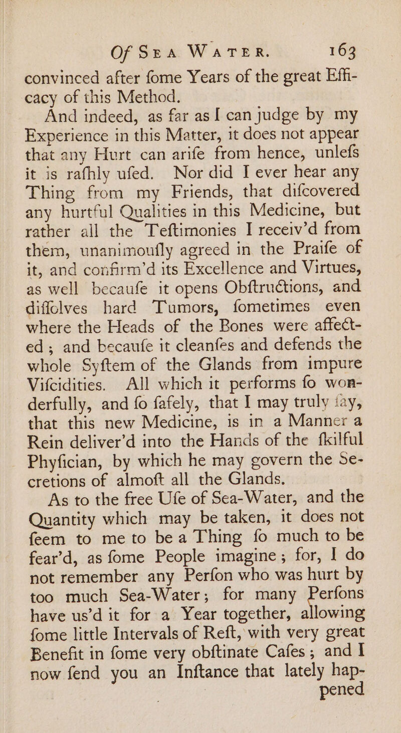 convinced after fome Years of the great Effi- cacy of this Method. And indeed, as far as [ can judge by my Experience in this Matter, it does not appear that any Hurt can arife from hence, unlefs it is rafhly ufed. Nor did I ever hear any Thing from my Friends, that difcovered any hurtful Qualities in this Medicine, but rather all the Teftimonies I receiv’d from them, unanimoufly agreed in the Praife of it, and confirm’d its Excellence and Virtues, as well becaufe it opens Obftructions, and diffolves hard Tumors, fometimes even where the Heads of the Bones were affect- ed; and becaufe it cleanfes and defends the whole Syftem of the Glands from impure Vitcidities. All which it performs fo won- derfully, and fo fafely, that I may truly ‘ay, that this new Medicine, is in a Manner a Rein deliver’d into the Hands of the fkilful Phyfician, by which he may govern the Se- cretions of almoft all the Glands. As to the free Ufe of Sea-Water, and the Quantity which may be taken, it does not feem to me to bea Thing fo much to be fear’d, as fome People imagine; for, I do not remember any Perfon who was hurt by too much Sea-Water; for many Perfons have us’d it for a Year together, allowing fome little Intervals of Reft, with very great Benefit in fome very obftinate Cafes ; and I now fend you an Inftance that lately hap- pened