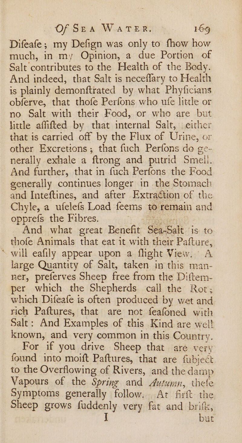 Difeafe; my Defign was only to fhow how much, in my Opinion, a due Portion of Salt contributes to the Health of the Body. And indeed, that Salt is neceflary to Health is plainly demonftrated by what Phyficians obferve, that thofe Perfons who ufe little or no Salt with their Food, or who are but little affifted by that internal Salt, either that is carried off by the Flux of Urine, or other Excretions; that fuch Perfons de ge- nerally exhale a ftrong and putrid Smell. And further, that in fuch Perfons the Food generally continues longer in the Stomach and Inteftines, and after Extraétion of the Chyle, a ufelefs Load feems to remain and opprefs the Fibres. ce And what great Benefit Sea-Salt is. to thofe Animals that eat it with their Pafture, “will eafily appear upon a flight View. A large Quantity of Salt, taken in this man- ner, preferves Sheep free from the Diftem- per which the Shepherds call the Rot; which Difeafe is often produced by wet and rich Paftures, that are not feafoned with Salt: And Examples of this Kind are well known, and very common in this Country. For if you drive Sheep that are very found into moift Paftures, that are fubject to the Overflowing of Rivers, and the damp Vapours of the Spring and Autumn, thele Symptoms generally follow. At firft the Sheep grows fuddenly very fat and brife, J but