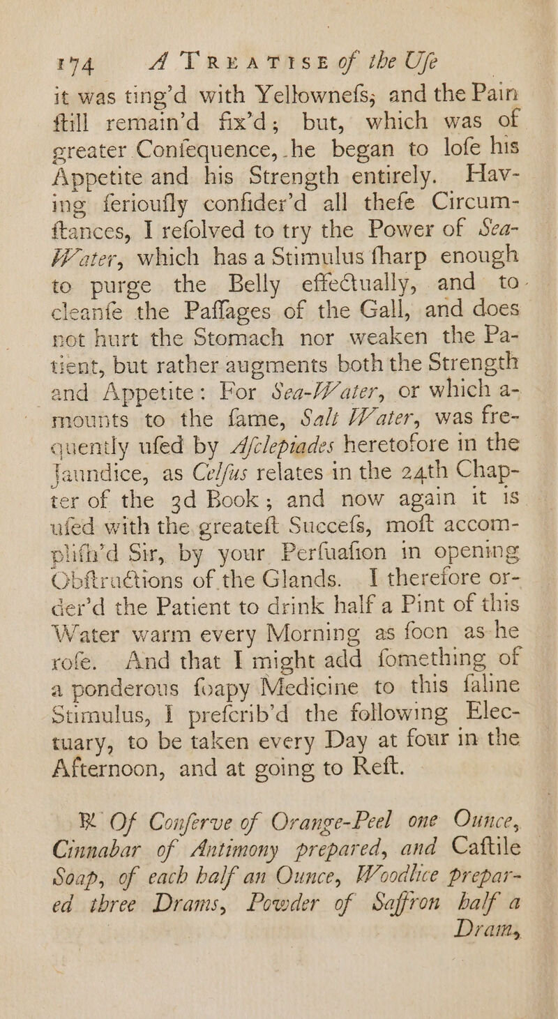 it was ting’d with Yellownefs; and the Pain till remain’d fix’d; but, which was of greater Confequence, he began to lofe his Appetite and his Strength entirely. Hav- ing ferioufly confider’d all thefe Circum- ftances, I refolved to try the Power of Sea- Water, which has a Stimulus fharp enough to purge the Belly effectually, and to. cleanfe the Paffages of the Gall, and does not hurt the Stomach nor weaken the Pa- tient, but rather augments both the Strength and Appetite: For Sea-Water, or which a- mounts to the fame, Salt Water, was fre- quently ufed by Aclepiades heretofore in the Taundice, as Cel/us relates in the 24th Chap- ter of the 3d Book; and now again it 1s ufed with the greateft Succefs, moft accom- plifh’d Sir, by your Perfuafion in opening Obftractions of the Glands. I therefore or- der’d the Patient to drink half a Pint of this Water warm every Morning as focn as he rofe. And that I might add fomething of a ponderous foapy Medicine to this faline Stimulus, I prefcrib’d the following Elec- tuary, to be taken every Day at four in the Afternoon, and at going to Reft. Re Of Conferve of Orange-Peel one Ounce, Cinnabar of Antimony prepared, and Caftile Soap, of each balf an Ounce, Woodlice prepar- ed three Drams, Powder of Saffron half a Dram,