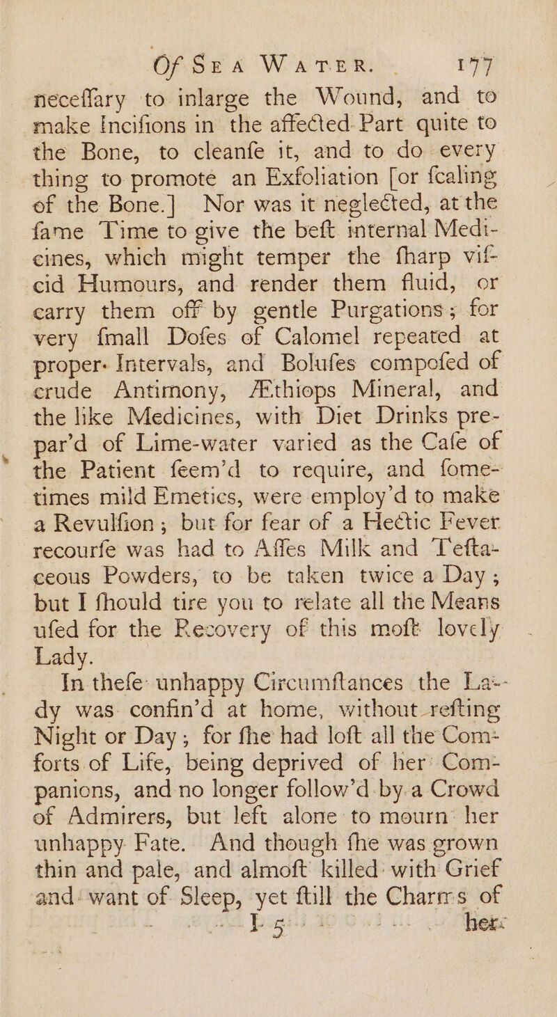 neceffary to inlarge the Wound, and to make Incifions in the affected Part quite to the Bone, to cleanfe it, and to do every thing to promote an Exfoliation [or fcaling of the Bone.] Nor was it neglected, at the fame Time to give the beft internal Medr- cines, which might temper the fharp vif cid Humours, and render them fluid, or earry them off by gentle Purgations; for very {mall Dofes of Calomel repeated at proper: Intervals, and Bolufes compofed of crude Antimony, /A®thiops Mineral, and the like Medicines, with Diet Drinks pre- par’d of Lime-water varied as the Cale of the Patient feem’d to require, and fome- times mild Emetics, were employ’d to make a Revulfion; but for fear of a Hectic Fever recourfe was had to Affes Milk and Tefta- ceous Powders, to be taken twice a Day ,; but I fhould tire you to relate all the Means ufed for the Recovery of this moft lovely Lady. In thefe: unhappy Circumftances the La+- dy was. confin’d at home, without_refting Night or Day; for fhe had loft all the Com: forts of Life, being deprived of her’ Com- panions, and no longer follow’d by a Crowd of Admirers, but left alone to mourn: her unhappy Fate. And though fhe was grown thin and pale, and almoft killed: with Grief and‘ want of Sleep, yet ftill the Charms of