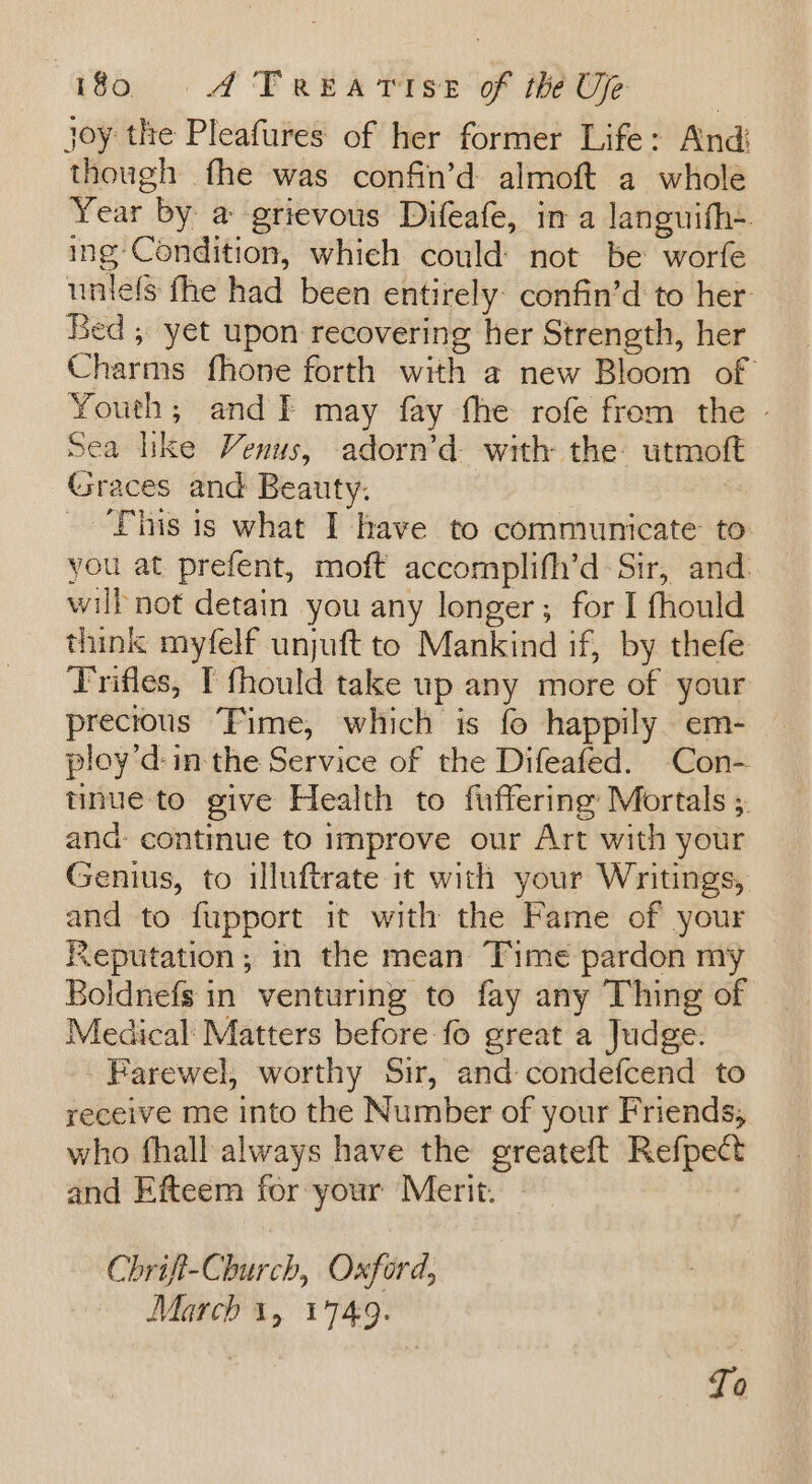joy the Pleafures of her former Life: And: though fhe was confin’d almoft a whole Year by a grievous Difeafe, in a languifh~ ing Condition, which could not be worfe untels fhe had been entirely: confin’d to her: Bed , yet upon recovering her Strength, her Charms fhone forth with a new Bloom of Youth; and I may fay fhe rofe from the - Sea like Venus, adorn’d with the utmoft Graces and Beauty. ‘Phis is what I have to communicate to you at prefent, moft accomplifh’d Sir, and. wil not detain you any longer; for I fhould think myfelf unjuft to Mankind if, by thefe Trifles, I fhould take up any more of your precious ‘Fime, which is fo happily. em- ploy’d- in the Service of the Difeafed. Con- tinue to give Health to fuffering: Mortals ;. and: continue to improve our Art with your Genius, to illuftrate it with your Writings, and to fupport it with the Fame of your Reputation; in the mean Time pardon my Boldnefs in venturing to fay any Thing of Medical: Matters before fo great a Judge. Farewel, worthy Sir, and condefcend to receive me into the Number of your Friends, who fhall always have the greateft Refpect and Efteem for your Merit. Chrift-Church, Oxford, March 1, 1749.