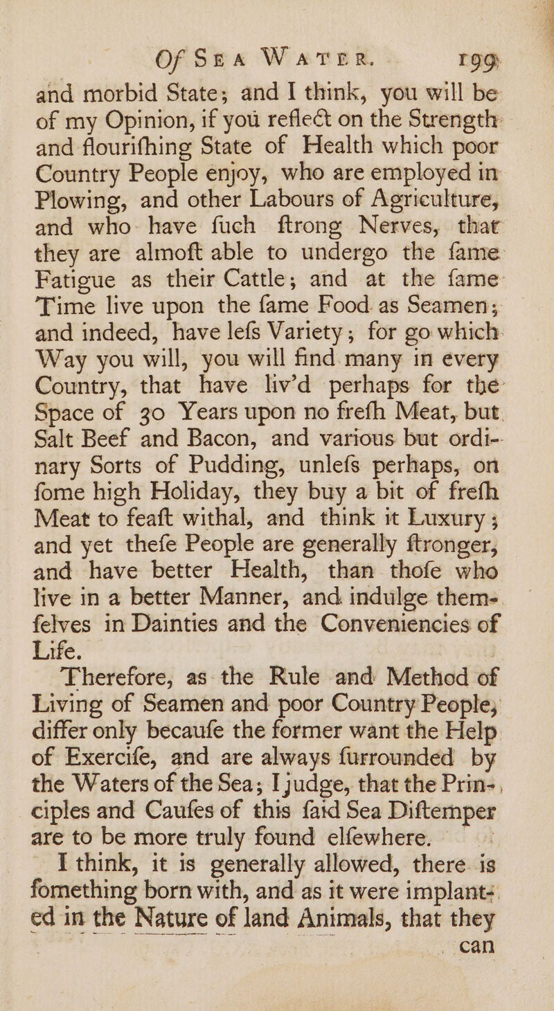 and morbid State; and I think, you will be of my Opinion, if you reflect on the Strength and flourifhing State of Health which poor Country People enjoy, who are employed in Plowing, and other Labours of Agriculture, and who: have fuch ftrong Nerves, that they are almoft able to undergo the fame Fatigue as their Cattle; and at the fame Time live upon the fame Food. as Seamen; and indeed, have lefs Variety; for go which. Way you will, you will find. many in every Country, that have liv’d perhaps for the’ Space of 30 Years upon no frefh Meat, but. Salt Beef and Bacon, and various but ordi-. nary Sorts of Pudding, unlefs perhaps, on fome high Holiday, they buy a bit of frefh Meat to feaft withal, and think i Luxury; and yet thefe People are generally ftronger, and have better Health, than thofe who live in a better Manner, and indulge them- felves in Dainties and the Conveniencies of Efe.” | Therefore, as the Rule and Method of Living of Seamen and poor Country People; differ only becaufe the former want the Help of Exercife, and are always furrounded by the Waters of the Sea; I judge, that the Prin-, ciples and Caufes of this faid Sea Diftemper are to be more truly found elfewhere. — I think, it is generally allowed, there. is fomething born with, and as it were implant- ed in the Nature of land Animals, that they can