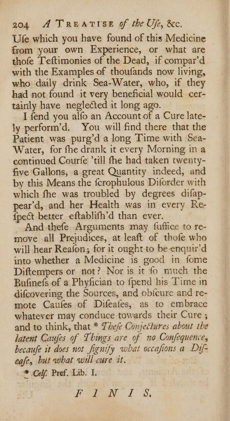 Ufe which you have found of this Medicine from your own Experience, or what are — thofe Ieftimonies of the Dead, if compar’d with the Examples of thoufands now living, who daily drink Sea-Water, who, if they had not found it very beneficial would cer- tainly have neglected it long ago. | I fend you alfo an Account of a Cure late- ly perform’d, You will find there that the Patient was purg’d a long Time with Sea- Water, for fhe drank it every Morning in a continued Courfe till fhe had taken twenty- five Gallons, a great Quantity indeed, and by this Means the fcrophulous Diforder with which fhe was troubled by degrees difap- pear’d, and her Health was in every Re- {pect better eftablifh’d than ever. - And -thefe Arguments may fuffice to re- move all Prejudices, at leaft of thofe who will hear Reafon; for it ought to be-enquir’d into whether a Medicine is good in fome Diftemmpers or not? Nor is it fo much the Bufinefs of a Phyfician to fpend his Time in difcovering the Sources, and ob{cure and re- mote Caufes of Difeafes, as to embrace whatever may conduce towards their Cure ; and to think, that * Thefe Conjectures about the latent Caufes of Things are of no Confequence, becaufe it does not fignify what occafions a Dy- cafe, but what wrllcure it. ~ | _* Co, Pref, Lib. I. fy LS