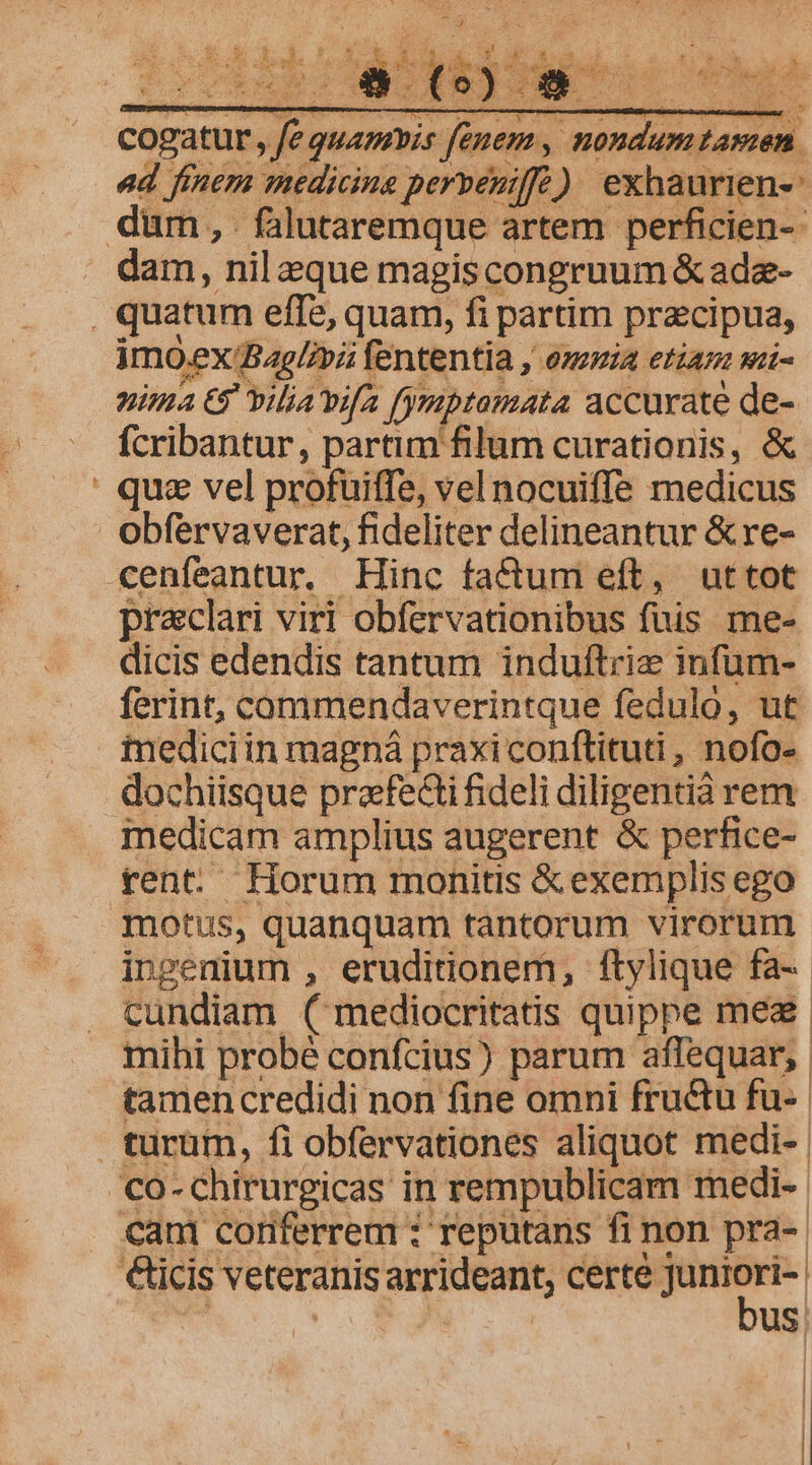 dE oto &amp; Ww. s  . * : gt P ERE I. .:4 : 4 Rotam Hep et * gd ES. btaan P. 2 V a M Anc ncdk X. cogatur. fe quamvis fenem, nondum tamen. ad finem medicine perveuiffe) exhaurien-- dam, nil eque magiscongruum &amp; adz- E imoex Bag/ovii fententia , omia etian si- nima € vilia'vifa fymptomata accurate de- fcribantur, partim filum curationis, &amp; qua vel profuitffe, vel nocuiffe medicus praclari viri obfervationibus fuis me- dicis edendis tantum induftrie infüm- ferint, commendaverintque feduló, ut iediciin magná praxi conftituti , nofo- dochiisque praefecti fideli diligentià rem medicam amplius augerent &amp; perfice- rent. Horum monitis &amp; exemplis ego motus, quanquam tantorum virorum. ingenium , eruditionem, ftylique fa-- cundiam ( mediocritatis quippe mea. mihi probé confcius) parum aflequar,. tamen credidi non fine omni fructu fu-- turum, fi obfervationes aliquot medi- | bus