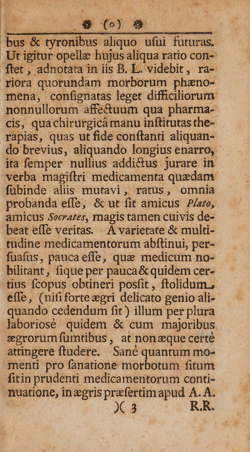 | AHESROSTA GRoLUE NEN ENRN bus &amp; tyronibus aliquo ufüi futuras. | Ut igitur opellz hujus aliqua ratio con-: ftet , adnotata in iis B. L. videbit, ra- riora quorundam morborum phzno- mena, confignatas leget difficiliorum nonnullorum affectuum qua pharma- cis, quachirurgicá manu inftitutasthe- yapias, quas ut fide conftanti aliquan- do brevius, aliquando longius enarro, - ita femper nullius addi&amp;us jurare in verba magiftri medicamenta quedam - fübinde alis mutavi, ratus, omnia probanda effe, &amp; ut fit amicus P/zre, amicus Socrates, magis tamen cuivis de- beat efle veritas. A varietate &amp; multi- tudine medicamentorum abftinui, per- fuafus, pauca effe, que medicum no- bilitant, fique per pauca&amp; quidem cer- tius fcopus obtineri posfit , ftolidum., effe, (nififortezgri delicato genio ali- quando cedendum fit) illum per plura laboriosé. quidem &amp; cum majoribus. egrorumfümtibus , at nonzque certé attingere ftudere. .Sané quantum mo- menti pro fanatione morbotum fitum fitin prudenti medicamentorum conti- muatione, inzgris prafertimapud A. à t : | R.R.