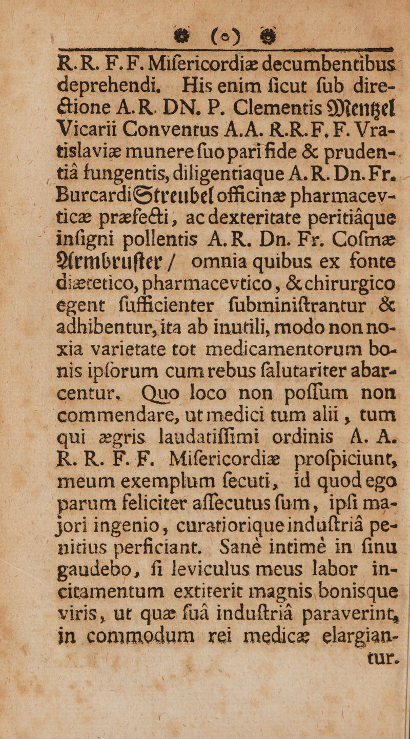 R.R. EF. F. Mifericordiz decumbentibus- deprehendi. His enim ficut füb dire- &amp;ione A.R. DN. P. Clementis 9ytentel Vicarii Conventus A.A. R.R.F, F. Vra- tislavie munere fuo parifide &amp; pruden-. . Burcardi&amp;itreube[ officine pharmacev- tice prafeGi, acdexteritate peritiáque infigni pollentis A. R. Dn. Fr. Cofme S(rmbrufter/ omnia quibus ex fonte diztetico, pharmacevtico , &amp;chirurgico egent fufficienter fübminiftrantur &amp; adhibentur, ita ab inutili, modo non no- xia varietate tot medicamentorum bo- nis iplorum cum rebus falutariter abar- centur, Quo loco non poffum non commendare, ut medici tum alii , tum qui zgris laudatiffimi ordinis À. A. R.R. F. F. Mifericordie profpiciunt, meum exemplum fecuti, id quod ego parum feliciter affecutus füm, ipfi ma- jori ingenio, curatioriqueinduftrià pe- nitius perficiant. Sane intimé in finu gaudebo, fi leviculus meus labor in- viris, ut quae fuà induftriá paraverint, |