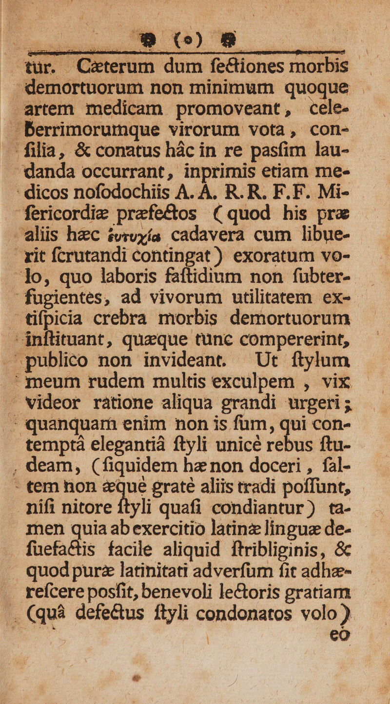 tür. Caeterum dum fe&amp;tiones morbis. demortuorum non minimum quoque . artem medicam promoveant, cele- Berrimorumque virorum vota, con- filia, &amp; conatus hác in re pasfim lau- danda occurrant, inprimis etiam me- - dicos nofodochiis A. A. R. R. F.F. Mi- fericordi&amp; prafectos (quod his prz aliis hzc £vrvyía cadavera cum libue- rit fcrutandi contingat) exoratum vo- Jo, quo laboris faftidium non fubter- fugientes, ad vivorum utilitatem ex-- tifpicia crebra morbis demortuorum 'inflituant, queque tunc compererint, publico non invideant. Ut ftylum meum rudem multis exculpem , vix - videor ratione aliqua grandi urgeri ; .; quanquam enim non is fum, qui con- temptà elegantià ftyli unicé rebus ftu- , deam, (fiquidem hz non doceri , fal- - tem non &amp;que grate aliis tradi poffünt, - mifi nitore ftyli quafi condiantur) ta- men quia ab exercitio latinz lingua de- . fuefactis facile aliquid ftribliginis, &amp; quod purz latinitati adverfum fit adhze- refcere posfit, benevoli le&amp;oris gratiam .. (quà defe&amp;tus ftyli condonatos volo ) | | eo