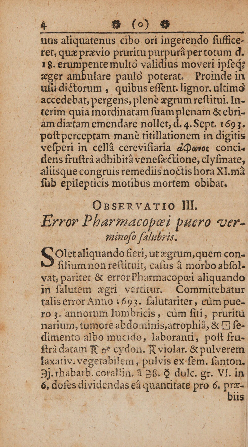 nus aliquatenus cibo ori ingerendo füffice- ret, quz przvio pruritu purpura pertotum d. 18. erumpente multo validius moveri ipfed; xger ambulare paulo poterat. Proinde in ufuüdictorum , quibus effent. lignor. ultimó accedebat, pergens, plene xgrum reftitui. In- terim quia Inordinatam fuam plenam &amp; ebri- . amdixtam emendare nollet, d. 4. Sept. 1693. poftperceptam mané titillationem in digitis vefperi in cellà cerevifiaria aQpevo« conci« dens fruftrà adhibità venefxCtüone, clyfmate, aliisque congruis remediis noctis hora Xl.mà füb epilepticis motibus mortem obibat. OnszERvA Tt10 Ili. Error Pharmacopei puero «ver- e manofo falubris. | olet aliquando fieri, ut zgrum,quem con- fidum non refütuit, cafus à morbo abfol- | vat pariter &amp; errorPharmacopei aliquando in falutem xgri vertitur. Commitebatur talis error Anno 16935. falutariter, cüm pue- ro ;. annorum lumbricis, cüm fiti, pruritü narium, tumore abdominis,atrophià, &amp; C] fe- dimento albo mucido, laborand, poft fru- ftrà datam f£ c? cydon. K violar. &amp; pulverem laxativ. vegetabilem , pulvis ex-fem. fanton. 3J. rhabarb. corallin. 4 86. $ dulc. gr. VI. in. 6, dofes dividendas eà quantitate pro 6. f | . biis
