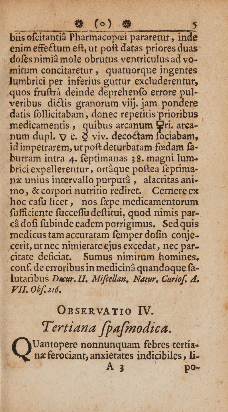 biis ofcitantià Pharmacopei pararetur , inde enim effectum eft, ut poft datas priores duas: . dofesnimià mole obrutus ventriculus ad vo- .mitum concitaretur, quatuorque Ingentes lumbrici per inferius guttur excluderentur, quos fruftrà deinde deprehenfo errore pul- veribus dictis granorum viij. jam pondere . datis follicitabam , donec repetitis prioribus | medicamentis , quibus arcanum gri. arca- mum dupl. y c. $ viv. decoctam fociabam, idimpetrarem, ut poft deturbatam fcedam fa- burram intra 4. feptimanas 38. magni lum. - briciexpellerentur , ortàque poftea feptima- nz unius intervallo purpura , alacritas ani- mo, &amp;corpori nutritio rediret. Cernereex hoc cafu licet, nos fzpe medicamentorum - fufficiente fücceffu deftitui, quod nimis par-. cà dofi fubinde eadem porrigimus. Sed quis . medicus tam accuratam femper dofin conje- .cerit, ut nec nimietate ejus excedat , nec par- . citate deficiat. Sumus nimirum homines. conf. de erroribusin medicinà quandoque fa-- lutaribus Dur. IJ. Mifcellam, Natur. Curiof. 4. VII. Obf. 216, : A OssrnvATIO IV. Mertiana fpa[modica.. Uantopere nonnunquam febres tertia- | nz ferociant, anxietates indicibiles, li- A 3 | po-