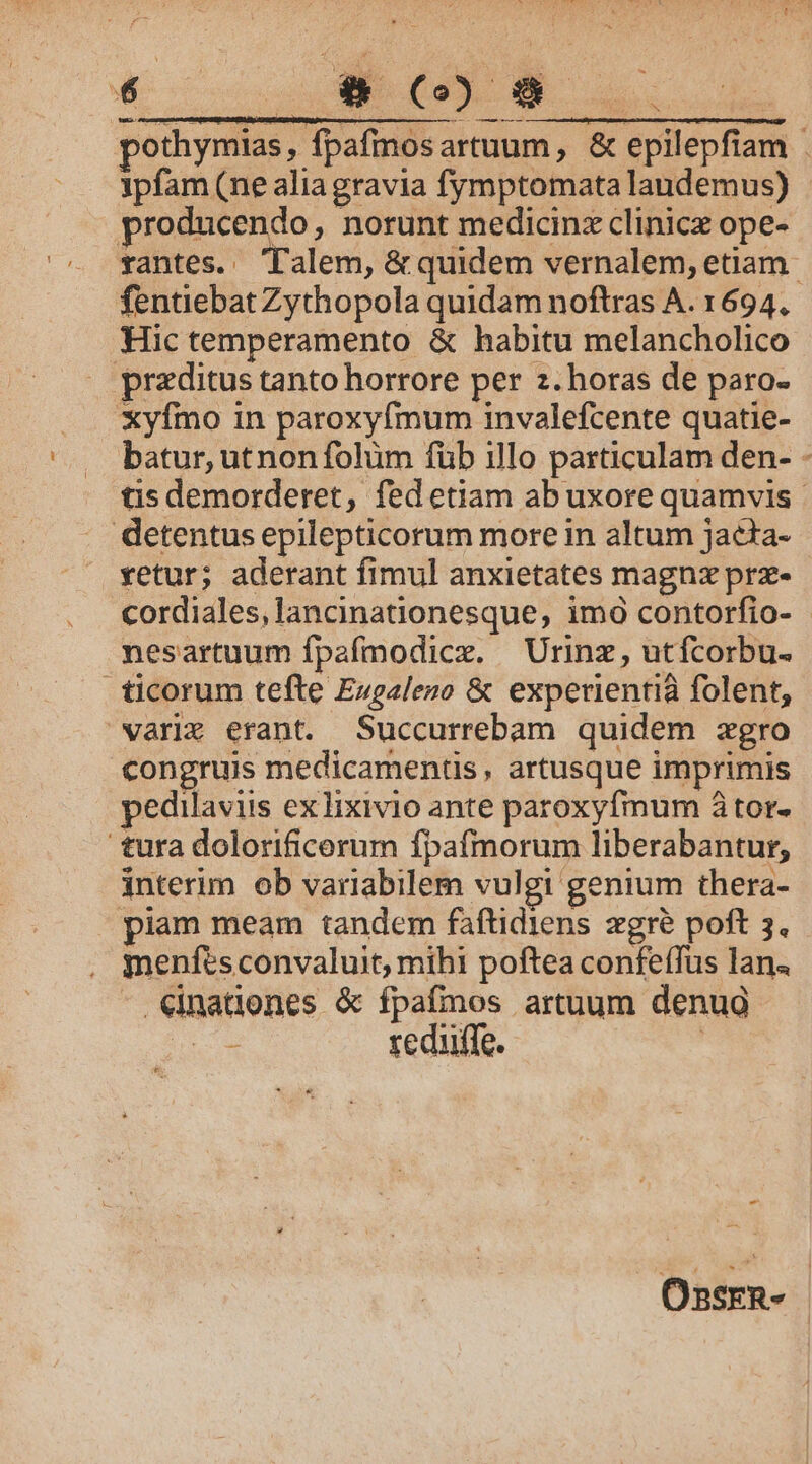 € c OPE u. pothymias , ipfam (ne alia gravia fymptomata landemus) producendo, norunt medicinz clinice ope- Hic temperamento &amp; habitu melancholico praditus tanto horrore per z. horas de paro- xyfmo in paroxyfmum invalefcente quatie- u detentus epilepticorum more in altum jacta- vetur; aderant fimul anxietates magnz prz- nesartuum fpafmodicx. — Urinz, utfcorbu- ticorum tefte Euealeno &amp; experientià folent, varix erant. Succurrebam quidem zgro congruis medicamentis, artusque imprimis pedilaviis exlixivio ante paroxyfmum 8 tor. tura dolorificerum fpafmorum liberabantur, interim ob variabilem vulgi genium thera- piam meam tandem faftidiens zgré poft 3. menfts convaluit, mihi poftea confeffus lan. Cinationes &amp; fpafmos artuum denug | reduffe. ! - Ossrn-
