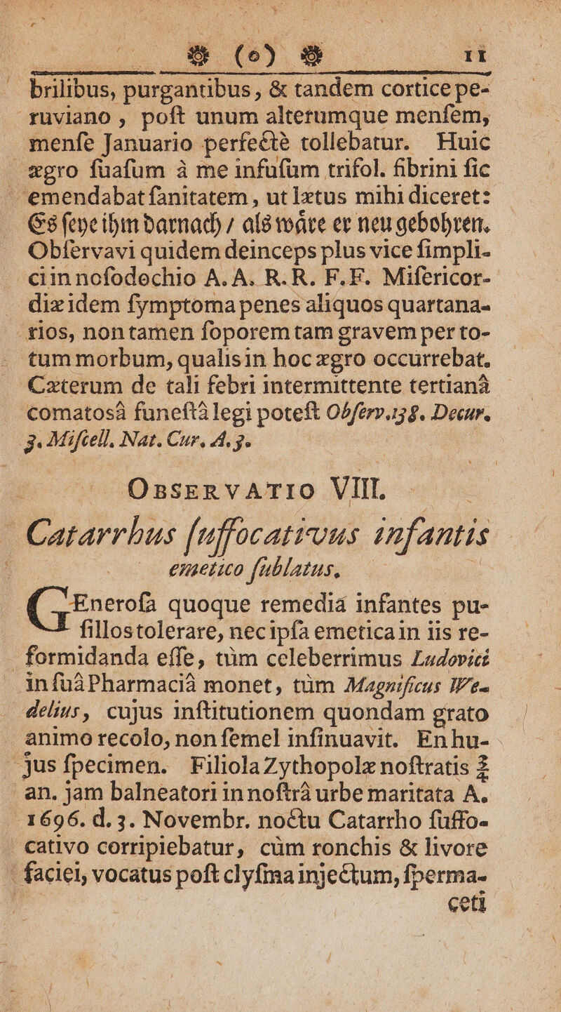 -— brilibus, purgantibus , &amp; tandem cortice pe- menfe Januario perfecte tollebatur. Huic Gs fepe ibim barnad) / a8 todre ev neu aebobren. Obtervavi quidem deinceps plus vice fimpli. ciin nofodechio A. A. R. R. F. E. Mifericor- dizidem fymptoma penes aliquos quartana- tum morbum, qualisin hoc zgro occurrebat. Czterum de tali febri intermittente tertianà.— comatosà funeftà legi poteft O5fer».15 9. Decur. OBSERVATIO VIII. emetio fublatus, ( Enerofa quoque remedia infantes pu- fillostolerare, necipía emeticain iis re- delius, cujus inftitutionem quondam grato cativo corripiebatur, cüm ronchis &amp; livore ceti