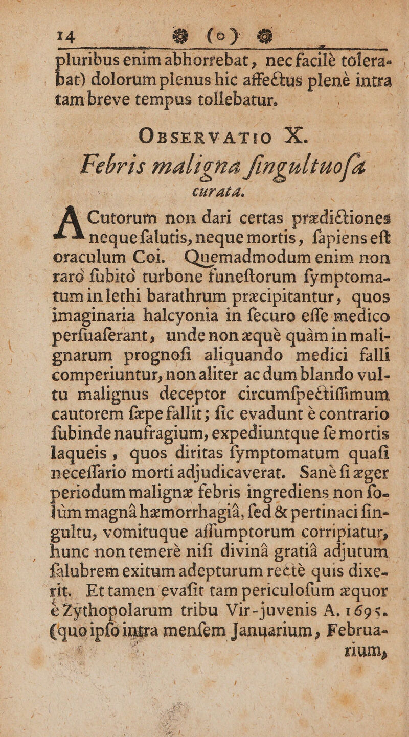 LONNREAAMA, Hill 0e | pluribus enim abhorrebat, nec facile toler . bat dolorum plenus hic affectus plene intra tam breve tempus tollebatur. ec c P 1 | OsskERvATIO X. —— — Febris maligna fingultuo[a. : CUT ALA. | e e . JA Cutorum non dari certas predictiones neque falutis, neque mortis, fapiens eft oraculum Coi. Quemadmodum enim non rara fübito turbone funeftorum fymptoma- tuminlethi barathrum przcipitantur, quos imaginaria halcyonia in fecuro effe medico perfuaferant, unde non xqué quàmin mali- gnarum prognefi aliquando medic falli comperiuntur, non aliter ac dum blando vul- tu malignus deceptor crcumfpectifimum cautorem fxpe fallit; fic evadunt é contrario fubinde naufragium, expediuntque fe mortis laqueis, quos diritas fymptomatum quafi - neceffario morti adjudicaverat. Sanéfixger periodum malignz febris ingrediens non fo- lüm magná hzmorrhagiá, fed &amp; pertinaci fin- gultu, vomituque affumptorum corripiatur,. hunc non temere nifi divinà gratià adjutum falubrem exitum adepturum recie quis dixe- rit. Ettamen evafit tam periculofum xquor é Zythopolarum tribu Vir- juvenis A. 1695. . (quoipfointra meníem Januarium, Februa- d d | rum, i /