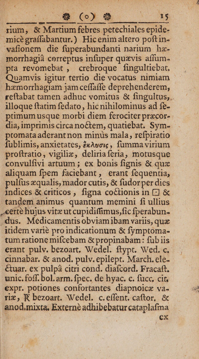 PUES NON S me xium, &amp; Martium febres petechiales epide- micégraffabantur.) Hic enimaltero poftin- vafionem die füuperabundanü narium hz- morrhagià correptus infuper quzvis affum- pta revomebat , crebroque fingultiebat, Quamvis igitur tertio die vocatus nimiam hzmorrhagiam jam ceffaffe deprehenderem, illoque ftatim fedato, hic nihilominus ad fe- ptimumusque morbi diem ferociter przcor- ptomata aderant non minus mala, refpiratio fublimis, anxietates, £xAyeic , fumma virium proftratio, vigiliz, deliriaferia, motusque -convulfivi artuum ; ex bonis fignis &amp; qux aliquam fpem faciebant , erant fequentia, pulfus zqualis, mador cutis, &amp; fudorper dies indices &amp; criticos , figna co&amp;tionis in [:] &amp; tandem animus quantum memini fi ullius ,&amp;erté hujus vitz ut cupidiffimus,fic fperabun- dus. Medicamentis obviamibam variis, qux itidem varié proindicationum &amp; fymptoma- tumratione mifcebam &amp; propinabam: füb iis erant pulv. bezoart, Wedel. ftypt. Wed. c. cinnabar. &amp; anod. pulv. epilept. March. ele- .€tuar. ex pulpá citri cond. diafcord. Fracaft. unic.foff. bol. arm. fpec. de hyac. c. fucc. cit. expr. potiones confortantes diapnoicz va- riz, R bezoart. Wedel. c.effent. caftor, &amp; anod.mixta, Externé adbibebatur cataplafma W ex