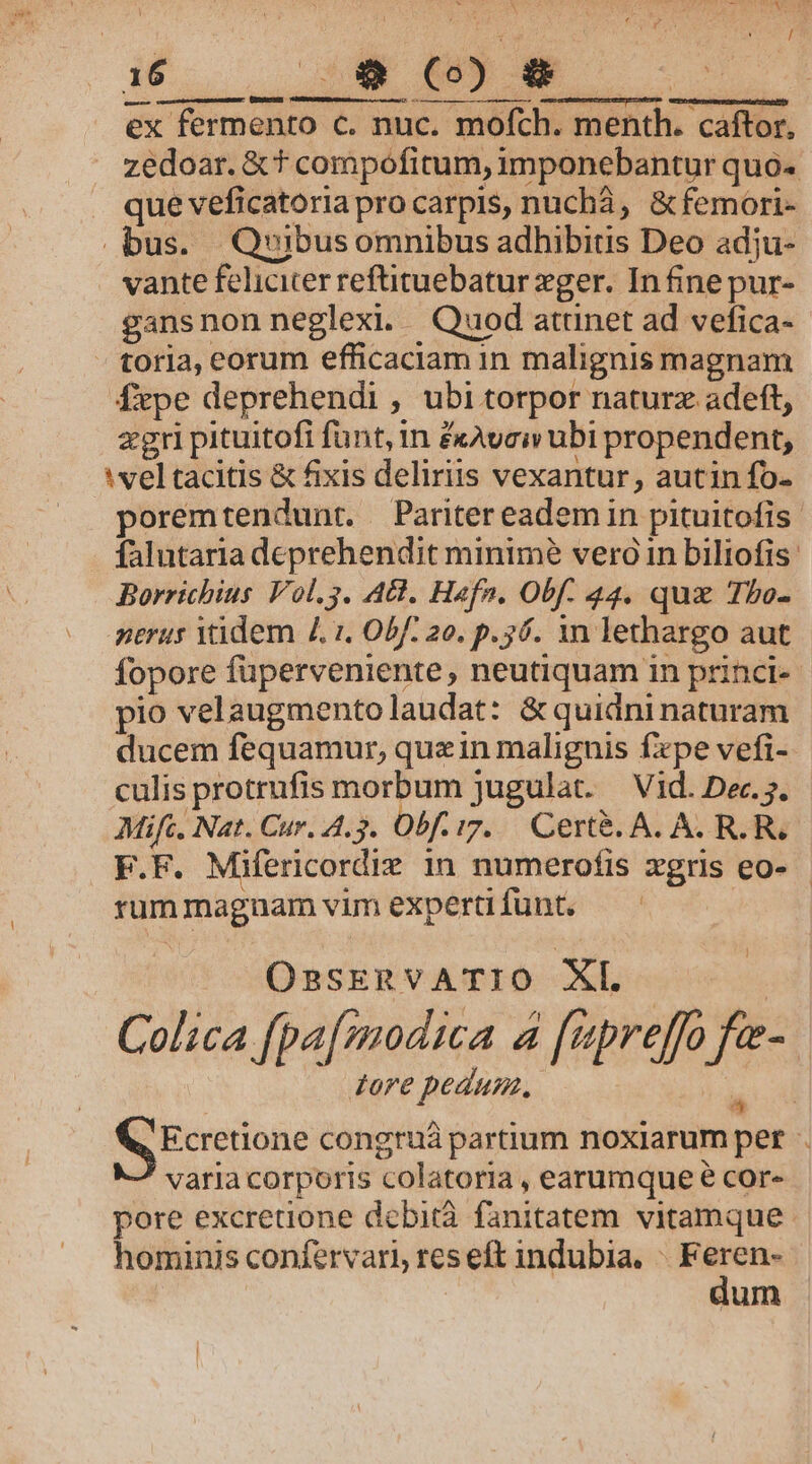 ! ; / LINE £0 E x fermento c. nuc. mofch. menth. cáftor, zedoar. &amp; t compofitum, imponebantur quo. que veficatoria pro carpis, nuchà, &amp;femori- bus. Quibusomnibus adhibitis Deo adju- vante feliciter reftituebatur zger. In fine pur- gansnon neglexi. Quod attinet ad vefica- - toria, eorum efficaciam in malignis magnam fxpe deprehendi , ubi torpor naturz adeft, zgri pituitofi funt, m £xAvciv ubi propendent, vel tacitis &amp; fixis deliriis vexantur, autin fo- poremtendunt. Pariter eadem in pituitofis . falutartadeprehendit minimé verói in biliofis: Borrichius Vol.3. AG. Hafn. Obf. 44. quz Tbo- nerus Yidem 4. 1. Obf. 20. p.56. 1n lethargo aut fopore füperveniente, neutiquam in princi-- pio velaugmentolaudat: &amp; quidni naturam ducem fequamur, quein malignis fxpe vefi- culis protrufis morbum jugulat. Vid. Dec. 5. Mifc, Nat. Cur. 4.3. Obf. tz. Cert&amp;. A. A. R. Re F.F. Mifericordie 1n numerofis xgris eo- - rummaguam vim experti funt. OssknvATIO XL. Colica fpa[modica a [apreffo fa- dore pedum. jd Ecretione congruà partium noxiarum pet . varia corporis colatoria , earumque e cor» pore excretione debita. fanitatem vitamque. hominis confervari, res eft indubia. — | um