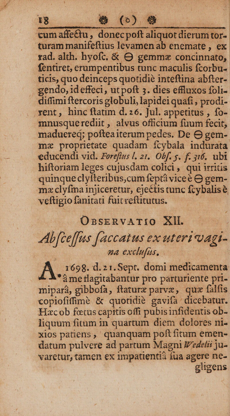 M. uuo MUSS. | cum affe&amp;u , donecpoft aliquot dierum tor- turam manifeftius levamen ab enemate , ex rad. alth. hyofc, &amp; O gemmz concinnato,. fentiret, erumpentibus tunc maculis fcorbu-- ticis, quo deinceps quotidie inteftina abfter- gendo, id effeci, ut poft 5. dies effluxos foli- . diffimiftercoris globuli, lapideiquafi , prodi- vent, hinc ftatim d. 26. Jul. appetitus , fo- mnusquerediit , alvus officium füum fecit, maduered; pofteaiterum pedes. De OG gem-. mz proprietate quadam ícybala indurata educendi vid. Forefius |. 21. Obf. 5. f. 316. ubi hiftoriam leges cujusdam colici , qui irritis quinque clyfteribus,cum feptà viceé Q gem- mzclyfma injiceretur, ejectis cunc fcybalis &amp; veftigio fanitati fuit veftitutus. | | OssrEeRvATIO XIÍ. Abfceffus [accatus ex uteri vagi- D» exclufas, A 1698. d.21.Sept. domi medicamenta A*ámetlagitabantur pro parturiente pri- mipará, gibbofa, ftaturz parvx, quz falfis copiofifimà &amp; quotidie gavifa dicebatur. Hzcob fetus capitis offi pubisinfidentis ob- liquum fitum in quartum diem dolores ni- xios patiens, quanquam poft fitum emen- datum pulvere ad partum Magni Jzdeli ju- varetur, tamen ex impatientia fua agere ne- gligens