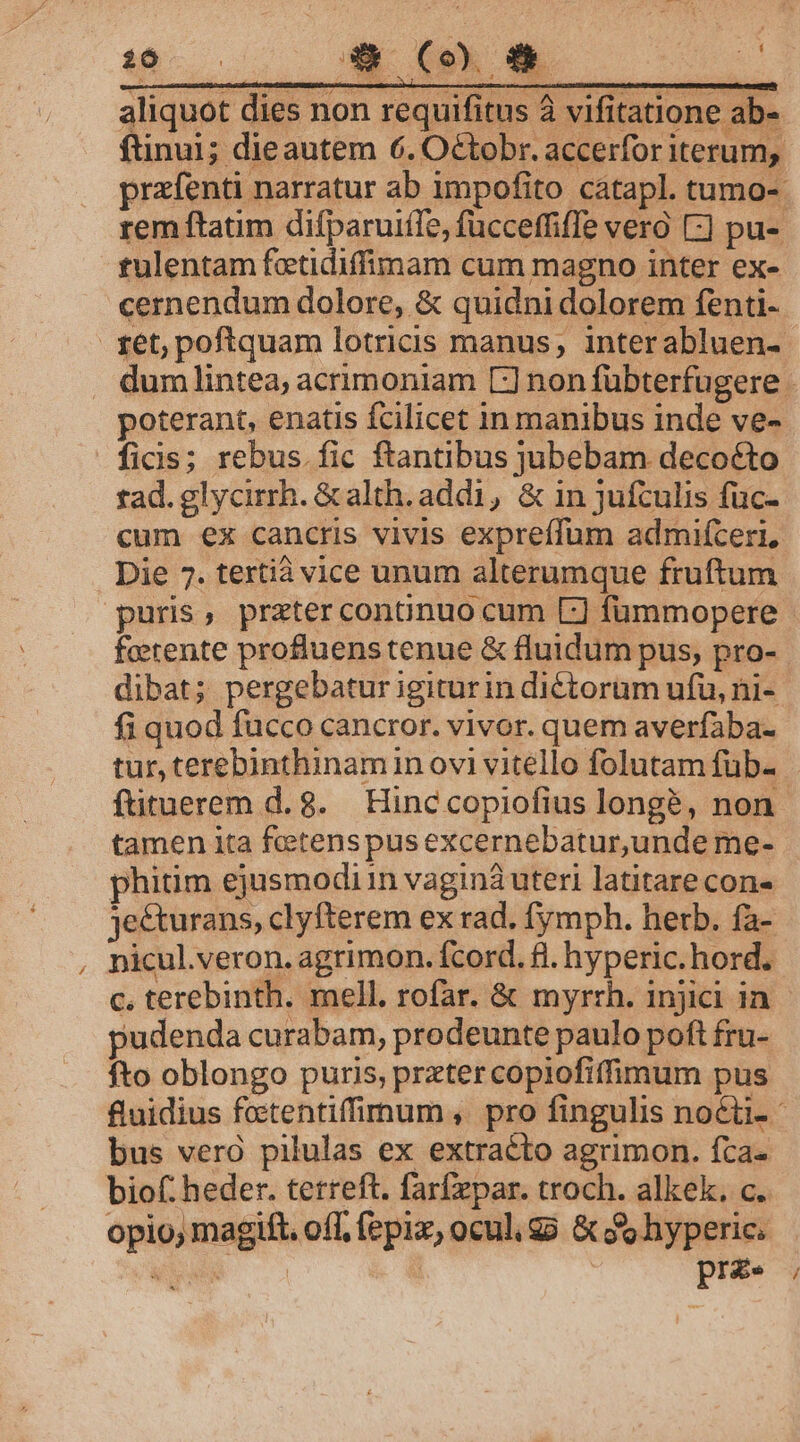 8 34» (o 95 * aliquot dies non requifitus à vifitatione ab- ftinui; dieautem 6. Octobr. accerfor iterum, przíenti narratur ab impofito cátapl. tumo- rem ftatim difparuiffe, fucceffiffe vero [-] pu- tulentam fotidiffimam cum magno inter ex- cernendum dolore, &amp; quidni dolorem fenti- ret; poftquam lotricis manus, interabluen- dum lintea, acrimoniam [:] non fübterfugere - poterant, enatis fcilicet in manibus inde ve- ficis; rebus. fic ftantibus jubebam decoéto tad. glycirrh. &amp;alth. addi, &amp; in jufculis fuc- cum ex cancris vivis expreffum admifceri, Die 7. tertià vice unum alterumque fruftum puris, przter conanuo cum L] fümmopere ferente profluenstenue &amp; fluidum pus, pro- dibat; pergebatur igiturin dictorum ufu, ni- fi quod fucco cancror. vivor. quem averfaba- tur, terebinthinam in ovi vitello folutam füb- ftituerem d. 8. Hinc copiofius longe, non. tamen ita fetenspus excernebatur,unde me- phitim ejusmodi n vagina uteri latitare con» je&amp;turans, clyfterem ex rad. fymph. herb. fa- , nicul.veron. agrimon. fcord. fl. hyperic.hord. c. terebinth. mell. rofar. &amp; myrrh. injici in pudenda curabam, prodeunte paulo poft fru- fto oblongo puris, preter copiofiffimum pus fuidius fetentiffimum, pro fingulis noéti- bus verà pilulas ex extracto agrimon. fca- biof: heder. terreft. farfepar. troch. alkek, c. opio; magit. off, fepix, ocul. go &amp; Jo hyperie, iid prz.