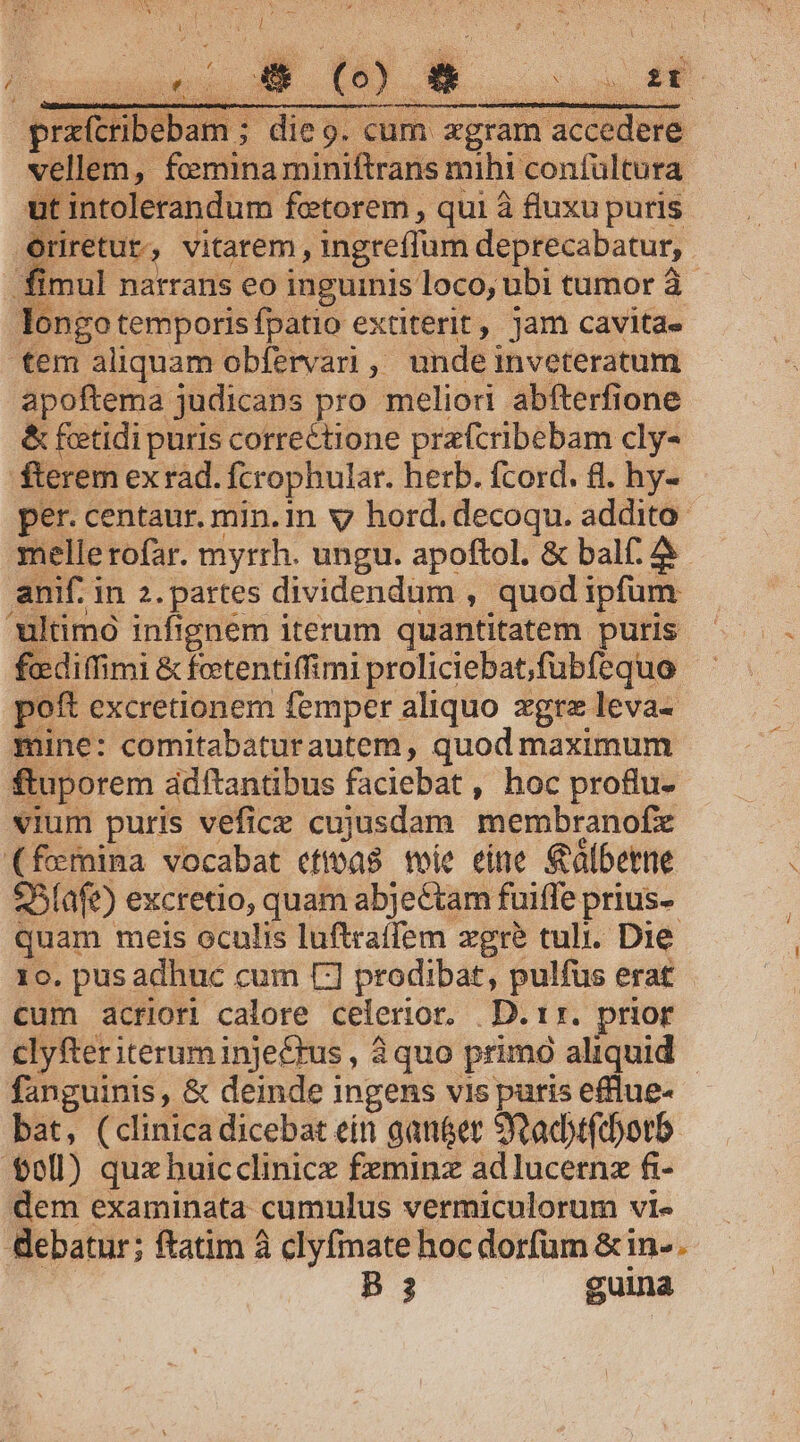 [SV X * * ; z ENS. : N 3 B ! Eo $- ; RU ] ' SN 4 Xo Enric Vua SETGEPIS HEUS prx(tribebam ; die. cum zgram accedere vellem, fcemina miniftrans mihi confültura ut intolerandum fetorem , qui à fluxu puris Oriretur, vitatem , ingreffum deprecabatur,. fimul narrans eo inguinis loco, ubi tumor à- longo temporis fpatio extiterit, jam cavitae tem aliquam obfervari , unde inveteratum apoftema judicans pro meliori abfterfione &amp; feetidi puris correctione przfcribebam cly- fterem ex rad. fcrophular. herb. fcord. 8. hy- per. centaur. min. in v hord. decoqu. addito mellerofar. myrrh. ungu. apoftol. &amp; bal. anif. in 2. partes dividendum , quod ipfum ultimo infignem iterum quantitatem puris vcediffimi &amp; foetentiffimi proliciebat;fubfequo