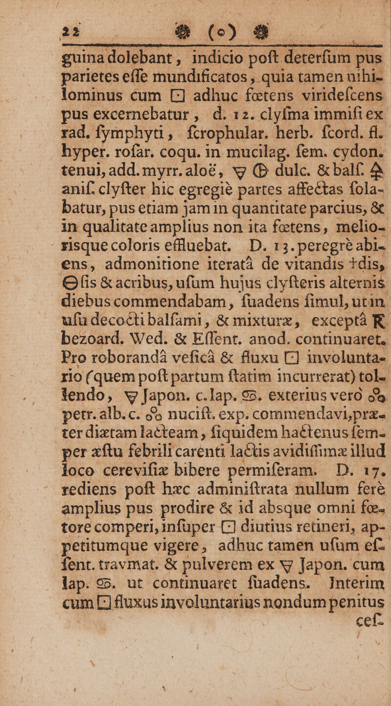 38 .. $9 () 8 UC guinadolebant, indicio poft deterfum pus - parietes effe mundificatos , quia tamen uihi- lominus cum [:] adhuc foctens viridefcens pus excernebatur , d. 12. clyfma immifiex. rad. fymphyti, fcrophular. herb. fcord. £.- hyper. rofar. coqu. in mucilag. fem. cydon. tenu), add. myrr.aloé, vy (D dulc. &amp; balf. à anif. clyfter hic egregie? partes affectas fola- batur, pus etam jam in quantitate parcius, &amp; in qualitate amplius non ita feetens, melio- - zisquecoloris effluebat. D. 13. peregre abi- ens, admonitione iteratà de vitandis tdis, fis &amp; acribus, ufüm hujus clyfteris alternis diebus commendabam, fuadens fimul, utin. ufüdecoéctibalfami, &amp; mixturx, exceptà K. bezoard. Wed. &amp; Eflent. anod. continuaret. Pro roborandà veficáà &amp; fluxu C] involunta-- rio (quem poft partum ftatim incurrerat) tol-- lendo, v Japon. c.lap. 95. exterius vero o petr. alb.c. à nucift. exp. commendavi prx. ter dixtam lacteam ; fiquidem hactenus fem- per xftu febrili carenti lacus avidiffimz illud loco cerevifix bibere permiferam. D. 17. rediens poft hxc adminiftrata nullum fer&amp; amplius pus prodire &amp; id absque omni foe. tore comperi, infüper C] diutius retineri, ap- petitumque vigere, adhuc tamen ufüm ef fent. travmat. &amp; pulverem ex y Japon. cum lap. 95. ut continuaret füadens. Interim cum EL] fluxus involuntarius nondum Weite cef-