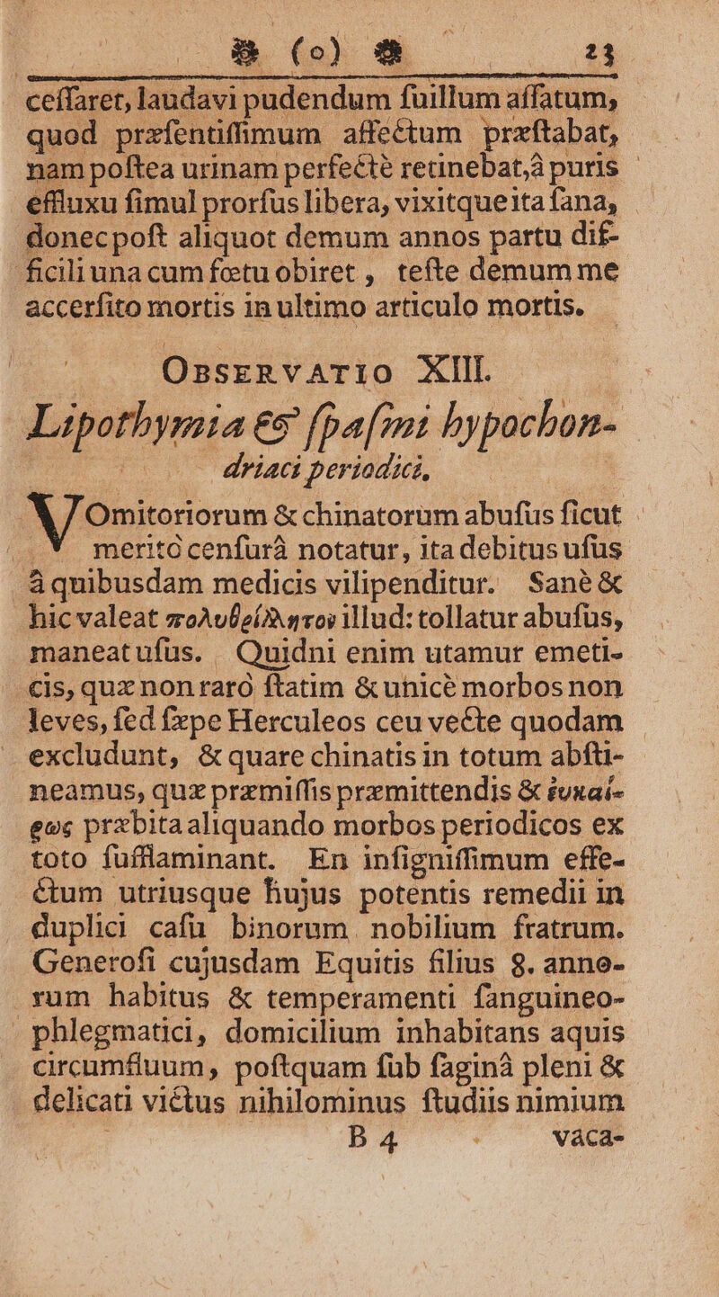 ceífaret, laudavi pudendum fuillum affatum, - quod przfentiffinum affeétum przftabat, nam poftea urinam perfecte retinebat,à puris - effluxu fimul prorfus libera, vixitqueita fana, donecpoft aliquot demum annos partu di£- ficlliunacumfetuobiret ,. tefte demum me accerfito mortis in ultimo articulo mortis. | OsseRvAri1O XIIL — | Lipothyraia €9 fpa[mi bypochon- too 05 driaci periodic, | | WM Omitoriorum &amp; chinatorum abufis ficut ..* meriGcenfurá notatur, ita debitus ufus. Aquibusdam medicis vilipenditur. Sané&amp; hic valeat zoAvÜe(9 ror illud: tollatur abufus, maneatufus. Quidni enim utamur emeti- «is, qux non raro ftatim &amp; unice morbosnon leves, fed fxpe Herculeos ceu vecte quodam -. excludunt, &amp; quare chinatis in totum abfti- neamus, qux przmiffis prezmittendis &amp; ivxai- eoe przbitaaliquando morbos periodicos ex toto fufflaminant. En infigniffimum effe- &amp;um utriusque hujus potentis remedii in Quplid cafü binorum. nobilium fratrum. Generofi cujusdam Equitis filius 8. anne- rum habitus &amp; temperamenti fanguineo- phlegmatici, domicilium inhabitans aquis circumfluum, poftquam füb faginà pleni &amp; delicati viétus nihilominus ftudiis nimium ; B4 váca-