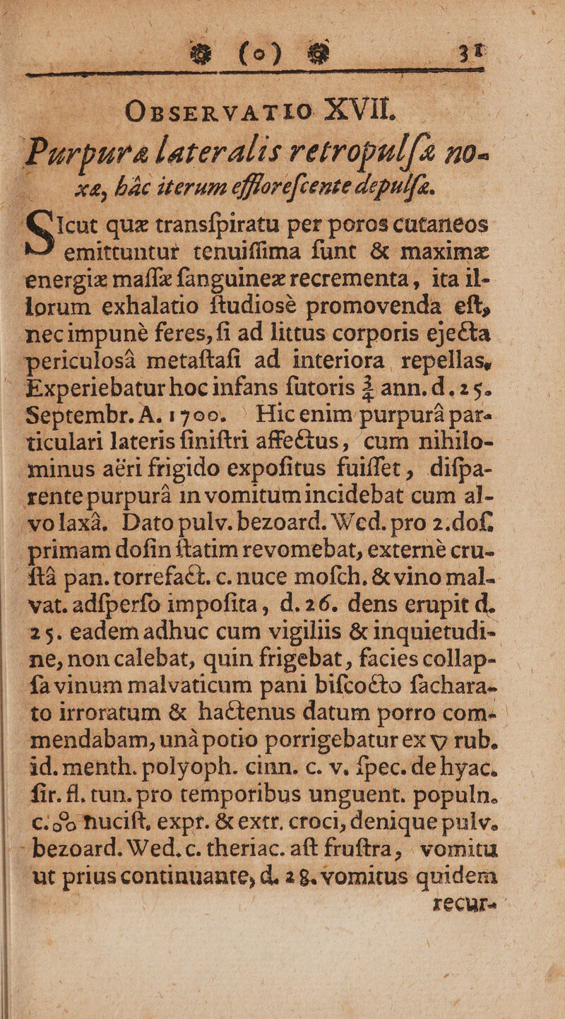 X *» (o) E- DNNUE E ^— OssERvATIO XVIL .— | Purpura lateralis retropul[a no- — à bác iterum efftore[cente depulfa. &amp; Icut quz transfpiratu per poros cutaneos MJ emittuntur tenuiffima funt &amp; maximx energix maf[x fanguinez recrementa, ita il- lorum exhalatio ftudiosé promovenda eft, necimpuné feres, fi ad littus corporis ejecta periculosà metaftafi ad interiora | repellas, - Experiebatur hoc infans futoris 2 ann.d.2 5. Septembr. A. 1700. ' Hicenim purpurá par. ticulari lateris finiftri affe&amp;tus, cum nihilo- minus aéri frigido expofitus fuiffet, difpa- rentepurpurà in vomitum incidebat cum al- .volaxà, Dato pulv. bezoard. Wed. pro 2.dof. primam dofin ítatim revomebat, externé cru- / 413 pan. torrefact. c. nuce mofch, &amp; vino mal- vat. adfperfo impofita, d. 26. dens erupit d. 25. eadem adhuc cum vigiliis &amp; inquietudi- ne, non calebat, quin frigebat , facies collap- fa vinum malvaticum pani bifcocto fachara- to irroratum &amp; hactenus datum porro com- mendabam, unà potio porrigebatur ex v rub. id. menth. polyoph. cinn. c. v. fpec. de hyac. fir. fl. tun. pro temporibus unguent. populn. . C. do hucift, expr. &amp; extr, croci, denique pulv. /^ bezoard. Wed.c. theriac. aft fruftra, vomitu 'ut prius continuante, d. 28. vomitus quidem IeCur.-