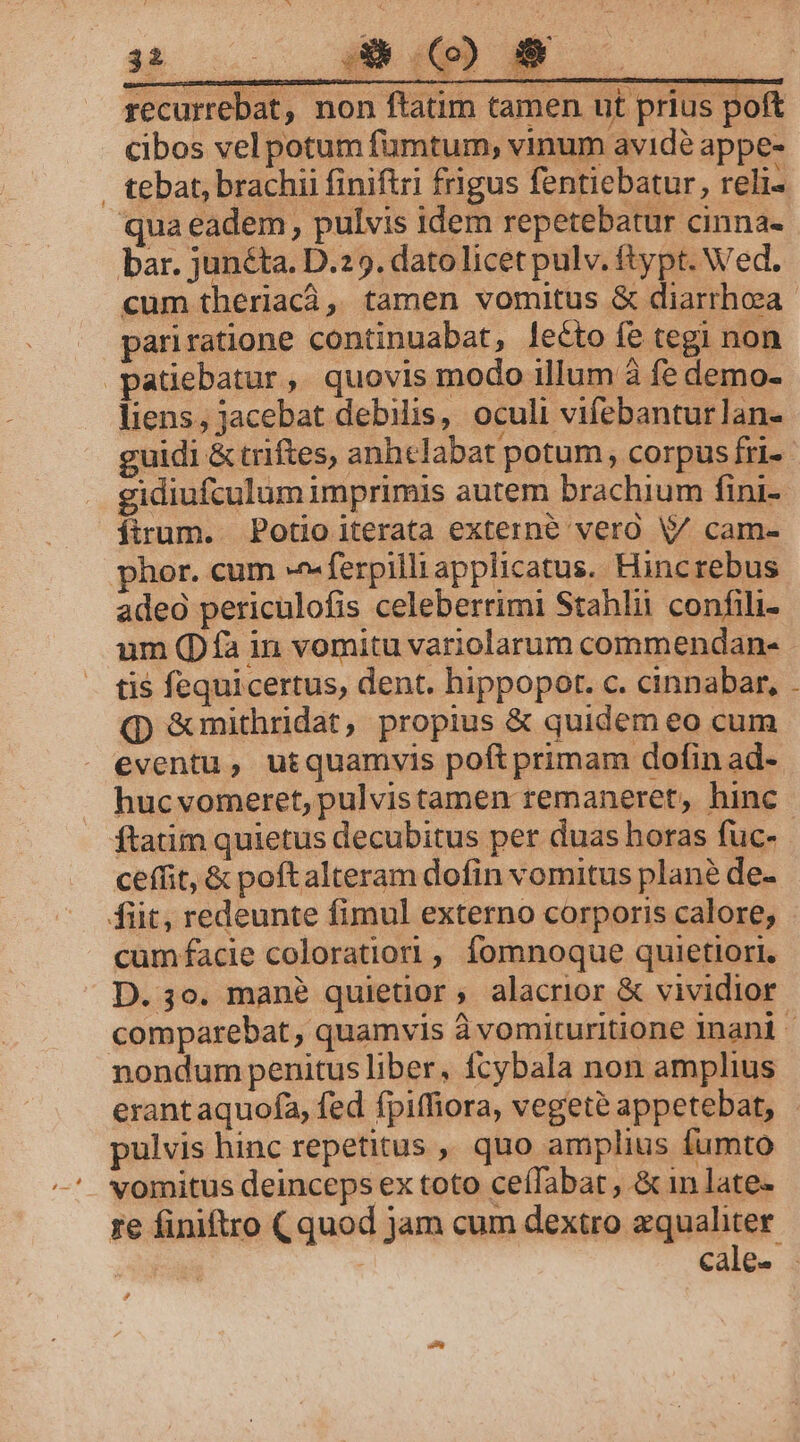 pos recurrebat, non ftatim tamen ut prius poft cibos vel potum fümtum, vinum avide appe- . tebat, brachii finiftri frigus fentiebatur, reli- qua eadem, pulvis idem repetebatur cinna- bar. junéta. D.295. datolicet pulv. ftypt. Wed. cum theriacà, tamen vomitus &amp; diarrhoea pariratione continuabat, lecto fe tegi non patiebatur, quovis modo illum à fe demo- liens, jacebat debilis, oculi vifebantur lan- guidi &amp; triftes, anhclabat potum, corpus fri-- gidiufculum imprimis autem brachium fini- ftrum. Potio iterata externe vero V cam- phor. cum -^-ferpilliapplicatus. Hincrebus adeo periculofis celeberrimi Stahlii confili- um (Día in vomitu variolarum commendans tis fequicertus, dent. hippopot. c. cinnabar, (p &amp;mithridat, propius &amp; quidem eo cum eventu, utquamvis poft primam dofin ad- hucvomeret, pulvistamen remaneret, hinc ftatim quietus decubitus per duas horas fuc- ceffit, &amp; poftalteram dofin vomitus plané de- fiit, redeunte fimul externo corporis calore, cumfacie coloratiori , fomnoque quietiori. D. 3o. mane quietior, alacrior &amp; vividior comparebat, quamvis à vomituritione inani - nondum penitus liber, fcybala non amplius erant aquofa, fed fpiffiora, vegeté appetebat, - pulvis hinc repetitus ,, quo amplius fumto vomitus deinceps ex toto ceíTabat , &amp; in late- ze finiftro (quod jam cum dextro zqualiter cale- .