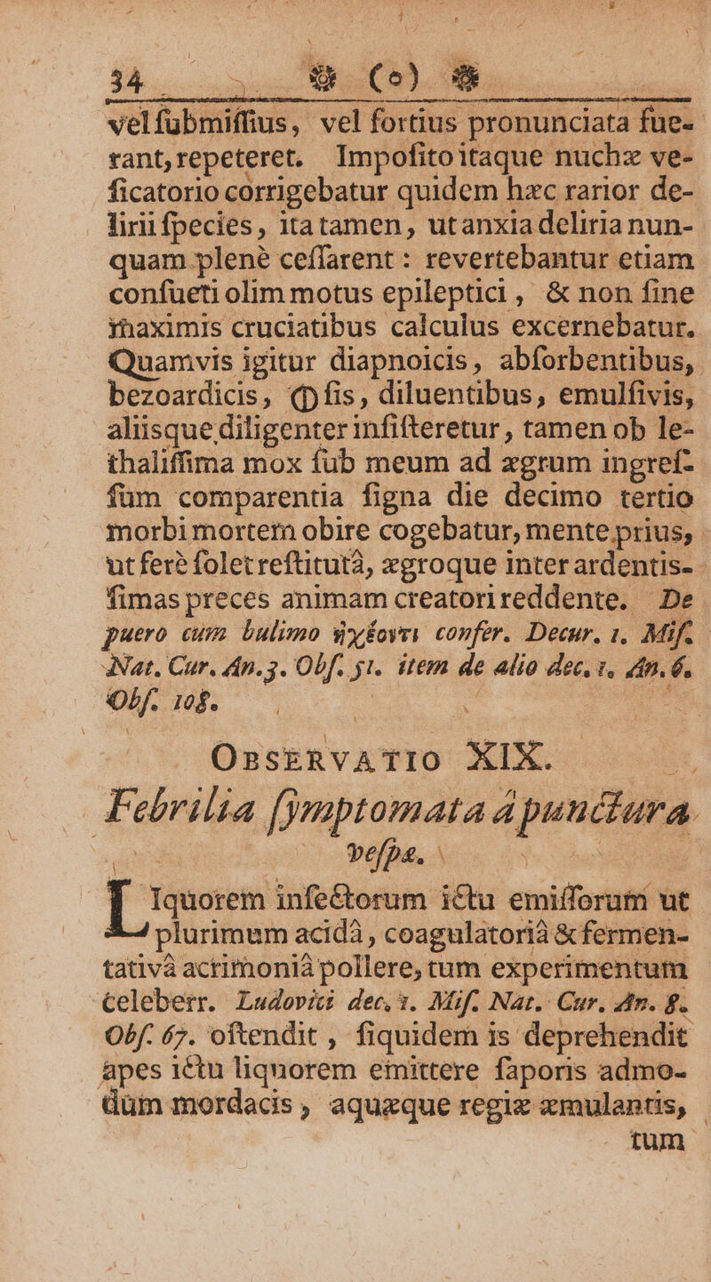 P. : 34. i (CO) | velfubmiffius, vel fortius pronunciata fue-- rant,repeteret. Impofitoitaque nuchz ve- ficatorio corrigebatur quidem hzc rarior de- liri fpecies, itatamen, utanxiadeliria nun- quam plené ceffarent : revertebantur etiam confueti olim motus epileptici, &amp; non fine yhaximis cruciatibus calculus excernebatur.. Quamvis igitur diapnoicis, abforbentibus, bezoardicis, (pfis, diluentibus, emulfivis, aliisque diligenter infifteretur , tamen ob le- thaliffima mox fub meum ad zgrum ingref- fum comparentia figna die decimo tertio morbimorterm obire cogebatur, mente prius, ut fer? folet reftitutà, xgroque inter ardentis- - fimas preces animam creatorireddente. — De puero cum bulimo sy£oyry confer. Decur. 1. Mif. ANat. Cur. An. 3. Obf. yi. item de alio dec. i. dn. 6. Ob. 1$. v a is e OsskRvATIO XIX. | Febrilia (jmsptomata Apuuctura. i Msi befp&amp;. &amp; : ia Iquorem infe&amp;orum i&amp;tu emifforum ut plurimum acidà , coagulatorià &amp; fermen- tativà acrimoniá pollere, tum experimentum Celeberr. Ludovic dec,3. Müf. Nar. Cur. dtr. ff. Obf. 67. oftendit , fiquidem is deprehendit Apes ictu liquorem emittere faporis admo- üüm mordacdis, aquazque regiz xmulantis, | tum