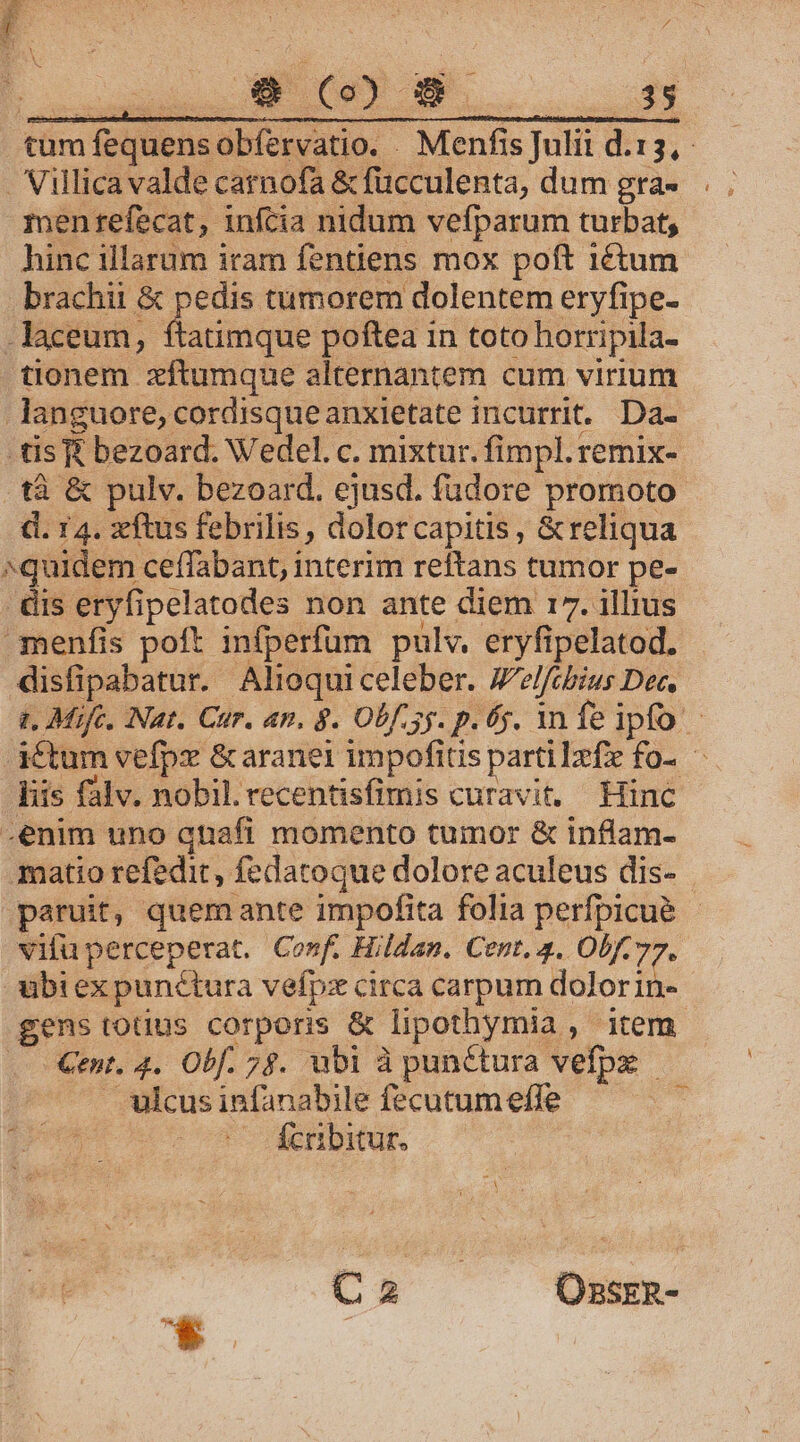 QUMNOSUNEN, COLOUM- ERES S tum fequensobfíervatio. . Menfis Julii d.15,.- Villica valde carnofa &amp; füucculenta, dum gra- menrefecat, infcia nidum vefparum turbat, hinc illarum iram fentiens mox poft 1étum brachii &amp; pedis tumorem dolentem eryfipe- -laceum, ftatimque poftea in toto horripila- tionem zftumque alternantem cum virium languore, cordisqueanxietate incurrit. Da- tis £ bezoard. Wedel. c. mixtur. fimpl. remix- tà &amp; pulv. bezoard. ejusd. fudore promoto d. 14. xftus febrilis, dolorcapitis , &amp;reliqua ^quidem ceffabant, interim reftans tumor pe- - &amp;àis eryfipelatodes non ante diem 17. illius menfis poft infperfum pulv. eryfipelatod. disfipabatur. Aliequiceleber. Jelfibius Dec, t. Mifc. Nat. Cur. an. $. Obf 3y. p. 6j. an fe ipfo. - détum vefpx &amp;aranei impofius partilzfe fo. — liis falv. nobil. recentisfimis curavit. Hinc -enim uno qnaft momento tumor &amp; inflam- matio refedit, fedatoque dolore aculeus dis- paruit, quemante impofita folia perfpicué - vifu perceperat. Conf. Hildan. Cent, 4. Obf. 77- ubi ex punctura vefpz circa carpum dolorin- gens totius corporis &amp; lipothymia , item Gent. 4. Obf. 7$. ubi à punctura vefpx — ulcus infanabile fecutum effe ge - Knribitur. Ca Ozsrzn- *