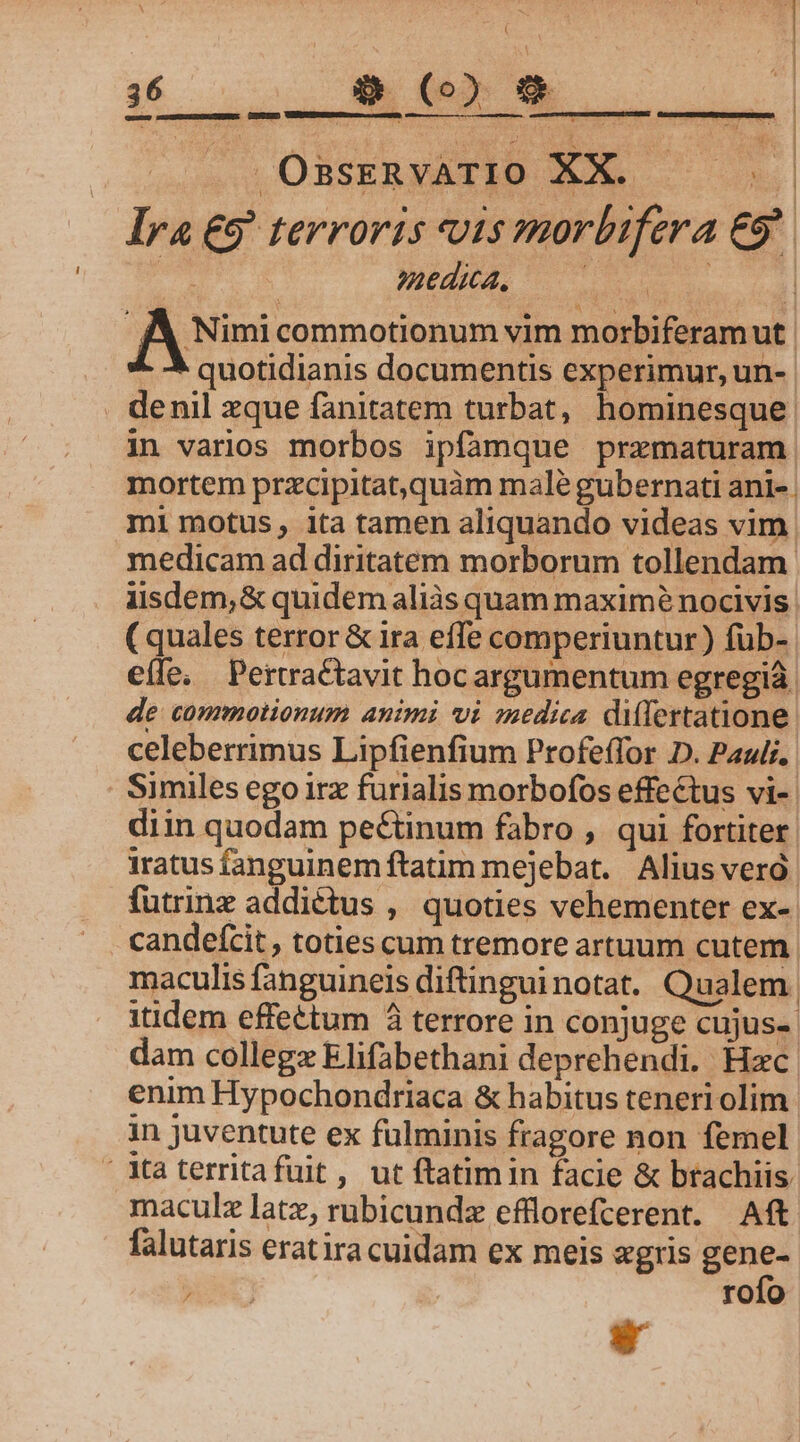 LO - - ^ « ] 1 : ' ) | LLINNAPERE 0, o, TNESEININSA OssERvATIO XX. | Ira €9' terroris vis morbifera €9 . JÀ, Nimi commotionum vim morbiferamut. ^ 5 quotidianis documentis experimur, un-. . denil zque fanitatem turbat, hominesque | in varios morbos ipfamque przmaturam mortem przcipitat,quàm male gubernati ani-. mi motus, ita tamen aliquando videas vim medicam ad diritatem morborum tollendam iisdem, &amp; quidem aliás quam maximé nocivis (quales terror &amp; ira effe comperiuntur) fuüb- eíle. Pertractavit hocargumentum egregià. de commotionum animi vi medica dilertatione celeberrimus Lipfienfium Profeffor D. Pauli, Similes ego irx furialis morbofos effectus vi- diin quodam pectinum fabro , qui fortiter. iratus fanguinem ftatim mejebat. Alius verà futrinz addictus , quoties vehementer ex- candefcit , toties cum tremore artuum cutem. maculis fanguineis diftinguinotat. Qualem. itidem effettum à terrore in conjuge cujus- dam collegz Elifabethani deprehendi. Hzc. enim Hypochondriaca &amp; habitus teneri olim in juventute ex fulminis fragore non femel Xa territafuit , ut ftatimin facie &amp; brachiis. maculz latz, rubicundz efflorefcerent. Aft falutaris eratira cuidam ex meis «gris gene- RO rofo
