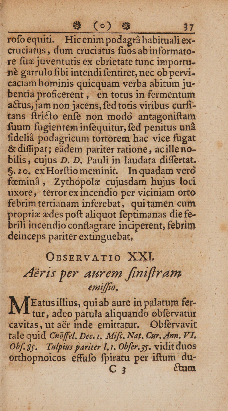 rofoequiti. Hic enim podagrà habituali ex- cruciatus , dum cruciatus fuos ab informato- te fux juventutis ex ebrietate tunc importu- 3é garrulo fibi intendi fentiret, nec ob pervi- caciam hominis quicquam verba abitum ju- bentia proficerent, en totus in fermentum actus, jam non jacens, fed totis viribus curfi- tans ftricto enfe non modó antagoniftam fuum fugientem infequitur, fed penitus unà fidelià podagricum tortorem hac vice fugat  &amp;diffipat; eádem pariter ratione, acilleno- bilis, cujus D. D. Pauli in laudata differtat.. $.20, exHorítio meminit. Inquadam veró feminà, Zythopole cujusdam hujus loci | uxore, terror ex1ncendio per viciniam orto febrim tertianam inferebat, quitamen cum propriz zedes poft aliquot feptimanas die fe- brili incendio conflagrare inciperent, febrim deinceps pariter extinguebat,. HO EUN OssERVATIO XXI. déris per aurem finiflram H emi. | V /f Eatusillius, quiab aure in palatum fer- ^. * 4 tur, adeo patula aliquando obfervatur cavitas, ut aér inde emittatur. Obfervavit talequid Cróffel. Dec. 1. Mifc. Nat, Cur. Ann. VT. Obf.3j. Tulpius pariter 1,1. Obfer. 3j. vidit duos orthopnoicos effufo fpiratu per iftum du- NATIIRT C 3 ctum